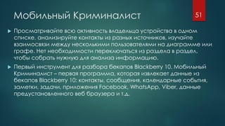 Мобильный Криминалист
 Просматривайте всю активность владельца устройства в одном
списке, анализируйте контакты из разных источников, изучайте
взаимосвязи между несколькими пользователями на диаграмме или
графе. Нет необходимости переключаться из раздела в раздел,
чтобы собрать нужную для анализа информацию.
 Первый инструмент для разбора бекапов Blackberry 10. Мобильный
Криминалист – первая программа, которая извлекает данные из
бекапов Blackberry 10: контакты, сообщения, календарные события,
заметки, задачи, приложения Facebook, WhatsApp, Viber, данные
предустановленного веб браузера и т.д.
51
 