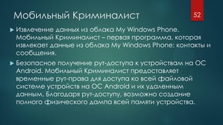 Мобильный Криминалист
 Извлечение данных из облака My Windows Phone.
Мобильный Криминалист – первая программа, которая
извлекает данные из облака My Windows Phone: контакты и
сообщения.
 Безопасное получение рут-доступа к устройствам на ОС
Android. Мобильный Криминалист предоставляет
временные рут-права для доступа ко всей файловой
системе устройств на ОС Android и их удаленным
данным. Благодаря рут-доступу, возможно создание
полного физического дампа всей памяти устройства.
52
 