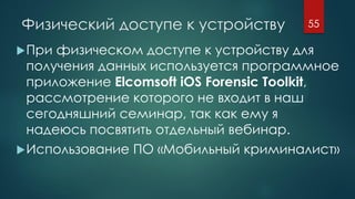 Физический доступе к устройству
При физическом доступе к устройству для
получения данных используется программное
приложение Elcomsoft iOS Forensic Toolkit,
рассмотрение которого не входит в наш
сегодняшний семинар, так как ему я
надеюсь посвятить отдельный вебинар.
Использование ПО «Мобильный криминалист»
55
 