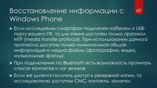 Восстановление информации с
Windows Phone
 Если исследуемы смартфон подключен кабелем к USB-
порту вашего ПК, то для чтения доступен только протокол
MTP (media transfer protocol). При использовании данного
протокола досупны только минимальная общая
информация и медиа-файлы (фотографии, видео,
музыкальные файлы).
 При подключении по Bluetooth есть возможность прочитать
список контактов и лог звонков.
 Если же удается получить доступ к резервной копии, то
исследователю доступны СМС, контакты, заметки.
60
 