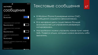 Текстовые сообщения
 В Windows Phone 8 резервные копии СМС-
сообщений создаются автоматически.
 В то же время здесь существенно больше
возможностей для управления резервным
копированием.
 Настройками можно управлять нажав пункт меню
SMS. Появятся опции, которые можно включить либо
выключить.
67
 
