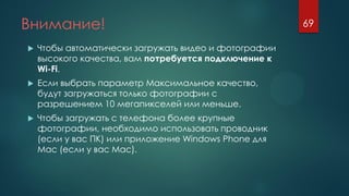 Внимание!
 Чтобы автоматически загружать видео и фотографии
высокого качества, вам потребуется подключение к
Wi-Fi.
 Если выбрать параметр Максимальное качество,
будут загружаться только фотографии с
разрешением 10 мегапикселей или меньше.
 Чтобы загружать с телефона более крупные
фотографии, необходимо использовать проводник
(если у вас ПК) или приложение Windows Phone для
Mac (если у вас Mac).
69
 