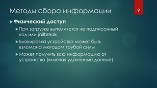 Методы сбора информации
 Физический доступ
При загрузке выполняется не подписанный
код или jailbreak
Блокировка устройства может быть
взломана методом грубой силы
Может получить всю информацию от
устройства (включая удаленные данные)
9
 