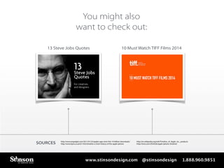 You might also 
want to check out: 
13 Steve Jobs Quotes 10 Must Watch TIFF Films 2014 
SOURCES http://www.engadget.com/2011/01/22/apples-app-store-hits-10-billion-downloads/ http://en.wikipedia.org/wiki/Timeline_of_Apple_Inc._products 
http://www.itpro.co.uk/611452/timeline-a-short-history-of-the-apple-iphone 
http://time.com/2934526/apple-iphone-timeline/ 
www.stinsondesign.com @stinsondesign 1.888.960.9851 
