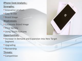 IPhone Swot Analysis : 
Strengths: 
• Innovative product 
• Easy To Use 
• Brand Image 
Weaknesses: 
• Corporate Brand Ima...