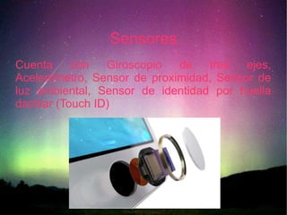 Sensores
Cuenta con Giroscopio de tres ejes,
Acelerómetro, Sensor de proximidad, Sensor de
luz ambiental, Sensor de identidad por huella
dactilar (Touch ID)
 