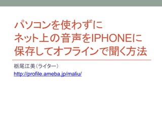 パソコンを使わずに
ネット上の音声をIPHONEに
保存してオフラインで聞く方法
栃尾江美（ライター）
http://profile.ameba.jp/maliu/
 