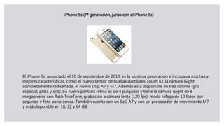 iPhone 5s (7ª generación, junto con el iPhone 5c)
El iPhone 5s, anunciado el 10 de septiembre de 2013, es la séptima generación e incorpora muchas y
mejores características, como el nuevo sensor de huellas dactilares Touch ID, la cámara iSight
completamente rediseñada, el nuevo chip A7 y M7. Además está disponible en tres colores (gris
espacial, plata y oro). Su nueva pantalla retina es de 4 pulgadas y tiene la cámara iSight de 8
megapíxeles con flash TrueTone, grabación a cámara lenta (120 fps), modo ráfaga de 10 fotos por
segundo y foto panorámica. También cuenta con un SoC A7 y con un procesador de movimiento M7
y está disponible en 16, 32 y 64 GB.
 