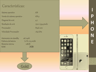 Gold
Características:
Sistema operativo iOS
Versão do sistema operativo iOS 9
Diagonal do ecrã 4.7
Resolução do ecrã 750 x 1334 pixels
Processador Dual-core
Velocidade Processador 1.84 GHz
Autonomia em standby até 240h
Potência da bateria Li-Po 1715 mAh
Memória interna 128GB
RAM 2GB
 