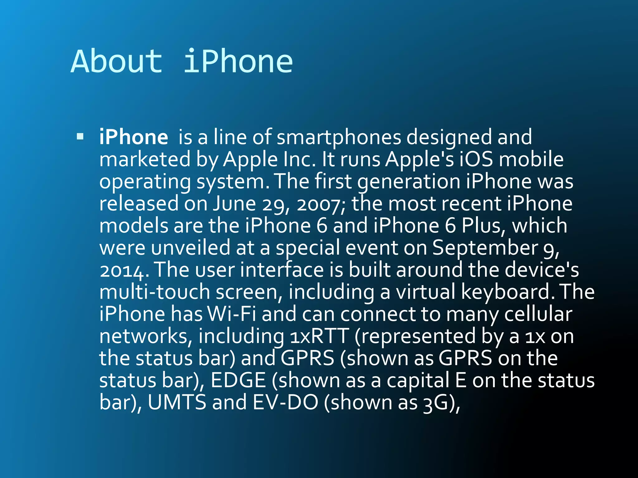About iPhone
 iPhone is a line of smartphones designed and
marketed byApple Inc. It runs Apple's iOS mobile
operating system.The first generation iPhone was
released on June 29, 2007; the most recent iPhone
models are the iPhone 6 and iPhone 6 Plus, which
were unveiled at a special event on September 9,
2014.The user interface is built around the device's
multi-touch screen, including a virtual keyboard.The
iPhone hasWi-Fi and can connect to many cellular
networks, including 1xRTT (represented by a 1x on
the status bar) and GPRS (shown as GPRS on the
status bar), EDGE (shown as a capital E on the status
bar), UMTS and EV-DO (shown as 3G),
 