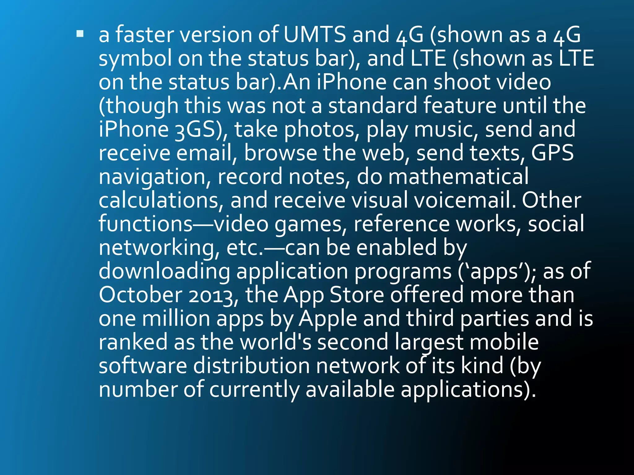  a faster version of UMTS and 4G (shown as a 4G
symbol on the status bar), and LTE (shown as LTE
on the status bar).An iPhone can shoot video
(though this was not a standard feature until the
iPhone 3GS), take photos, play music, send and
receive email, browse the web, send texts, GPS
navigation, record notes, do mathematical
calculations, and receive visual voicemail. Other
functions—video games, reference works, social
networking, etc.—can be enabled by
downloading application programs (‘apps’); as of
October 2013, the App Store offered more than
one million apps by Apple and third parties and is
ranked as the world's second largest mobile
software distribution network of its kind (by
number of currently available applications).
 