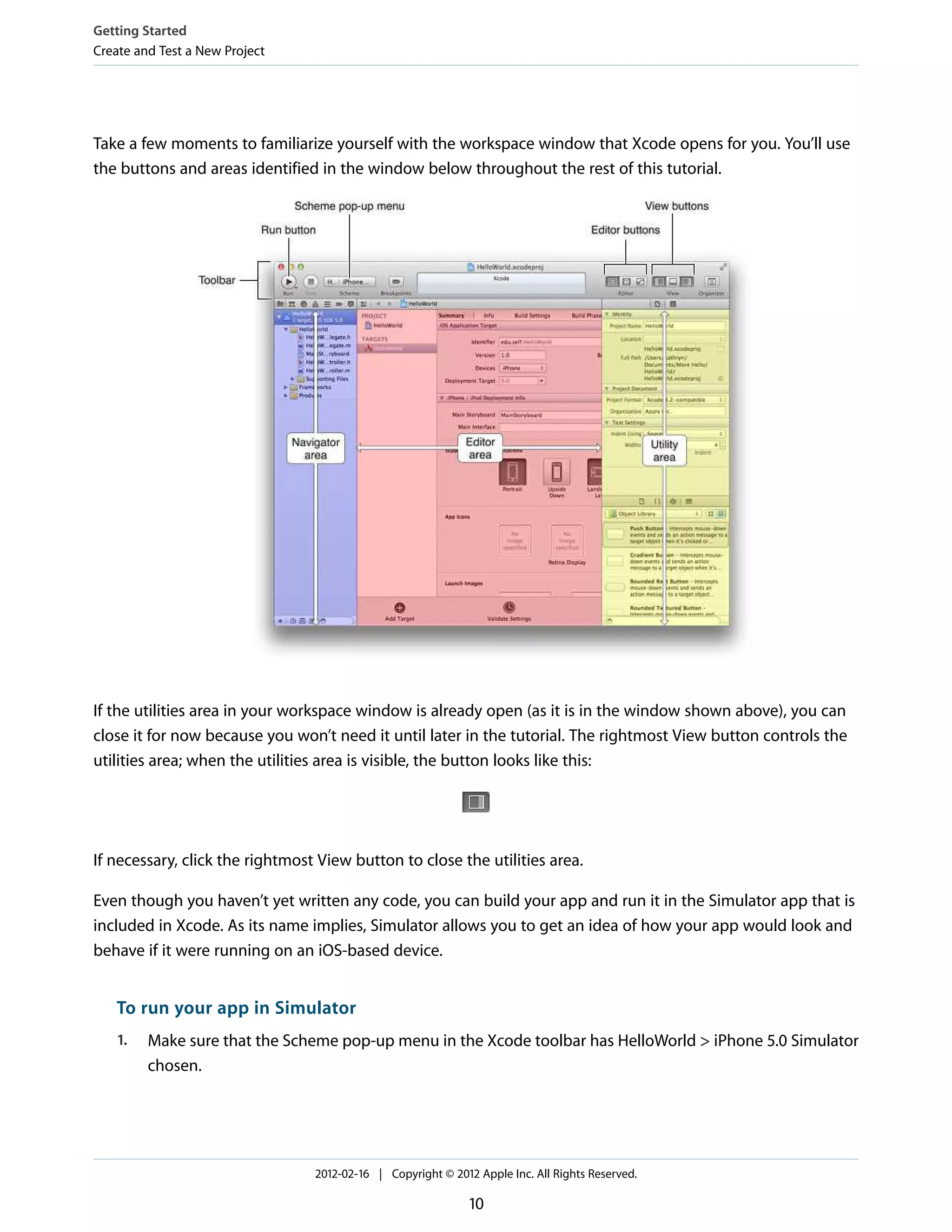 Getting Started
Create and Test a New Project

Take a few moments to familiarize yourself with the workspace window that Xcode opens for you. You’ll use
the buttons and areas identified in the window below throughout the rest of this tutorial.

If the utilities area in your workspace window is already open (as it is in the window shown above), you can
close it for now because you won’t need it until later in the tutorial. The rightmost View button controls the
utilities area; when the utilities area is visible, the button looks like this:

If necessary, click the rightmost View button to close the utilities area.
Even though you haven’t yet written any code, you can build your app and run it in the Simulator app that is
included in Xcode. As its name implies, Simulator allows you to get an idea of how your app would look and
behave if it were running on an iOS-based device.

To run your app in Simulator
1.

Make sure that the Scheme pop-up menu in the Xcode toolbar has HelloWorld > iPhone 5.0 Simulator
chosen.

2012-02-16 | Copyright © 2012 Apple Inc. All Rights Reserved.

10

 