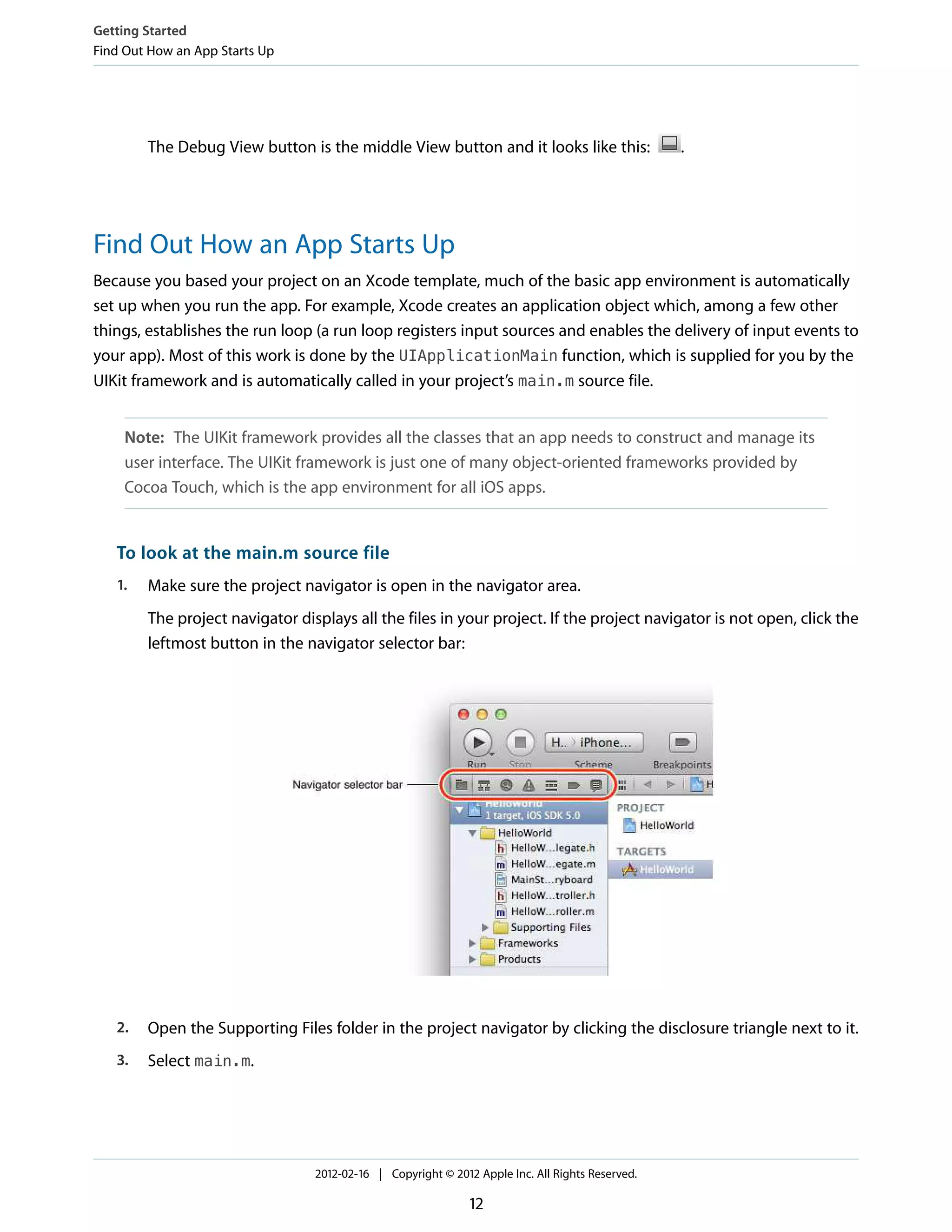 Getting Started
Find Out How an App Starts Up

The Debug View button is the middle View button and it looks like this:

.

Find Out How an App Starts Up
Because you based your project on an Xcode template, much of the basic app environment is automatically
set up when you run the app. For example, Xcode creates an application object which, among a few other
things, establishes the run loop (a run loop registers input sources and enables the delivery of input events to
your app). Most of this work is done by the UIApplicationMain function, which is supplied for you by the
UIKit framework and is automatically called in your project’s main.m source file.
Note: The UIKit framework provides all the classes that an app needs to construct and manage its
user interface. The UIKit framework is just one of many object-oriented frameworks provided by
Cocoa Touch, which is the app environment for all iOS apps.

To look at the main.m source file
1.

Make sure the project navigator is open in the navigator area.
The project navigator displays all the files in your project. If the project navigator is not open, click the
leftmost button in the navigator selector bar:

2.

Open the Supporting Files folder in the project navigator by clicking the disclosure triangle next to it.

3.

Select main.m.

2012-02-16 | Copyright © 2012 Apple Inc. All Rights Reserved.

12

 