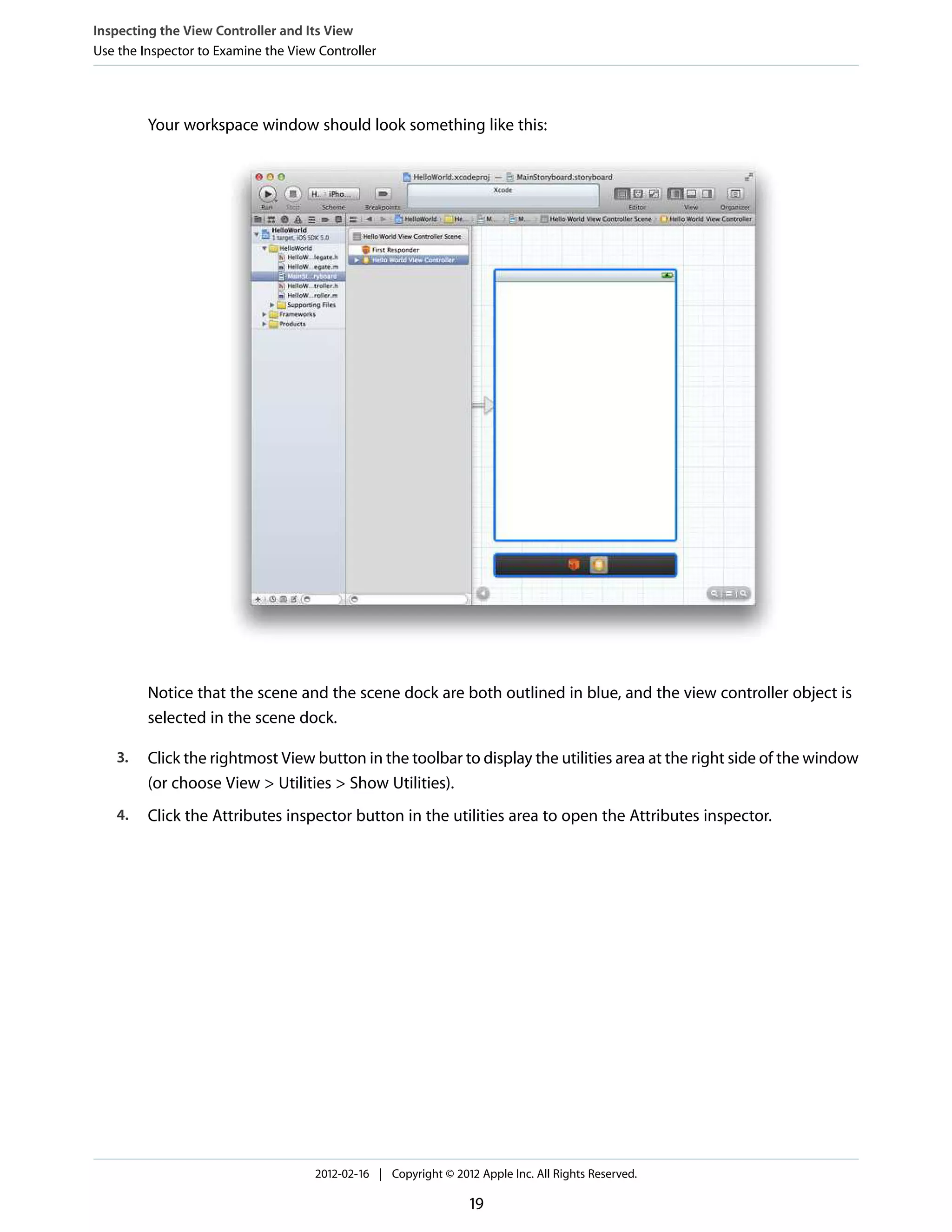 Inspecting the View Controller and Its View
Use the Inspector to Examine the View Controller

Your workspace window should look something like this:

Notice that the scene and the scene dock are both outlined in blue, and the view controller object is
selected in the scene dock.
3.

Click the rightmost View button in the toolbar to display the utilities area at the right side of the window
(or choose View > Utilities > Show Utilities).

4.

Click the Attributes inspector button in the utilities area to open the Attributes inspector.

2012-02-16 | Copyright © 2012 Apple Inc. All Rights Reserved.

19

 