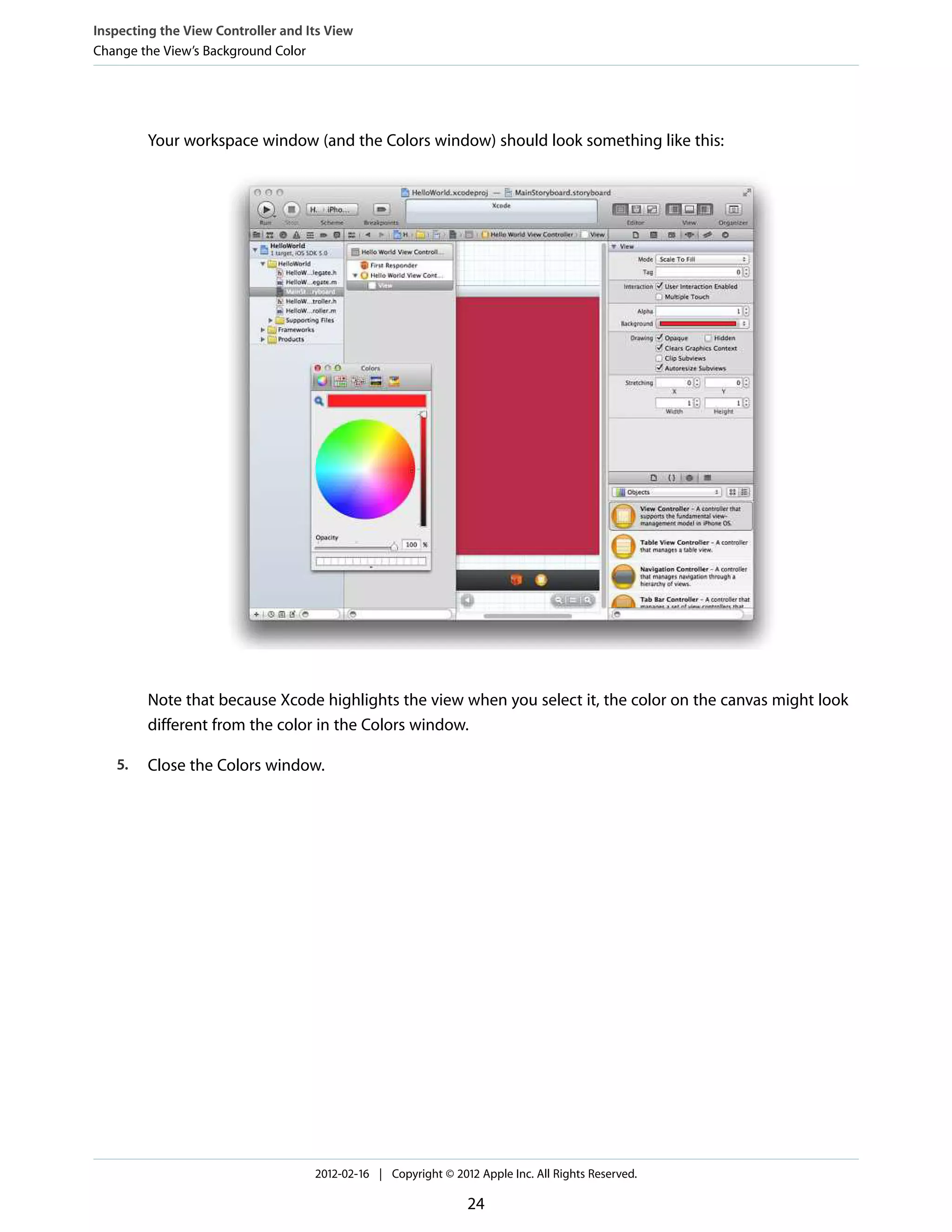 Inspecting the View Controller and Its View
Change the View’s Background Color

Your workspace window (and the Colors window) should look something like this:

Note that because Xcode highlights the view when you select it, the color on the canvas might look
different from the color in the Colors window.
5.

Close the Colors window.

2012-02-16 | Copyright © 2012 Apple Inc. All Rights Reserved.

24

 