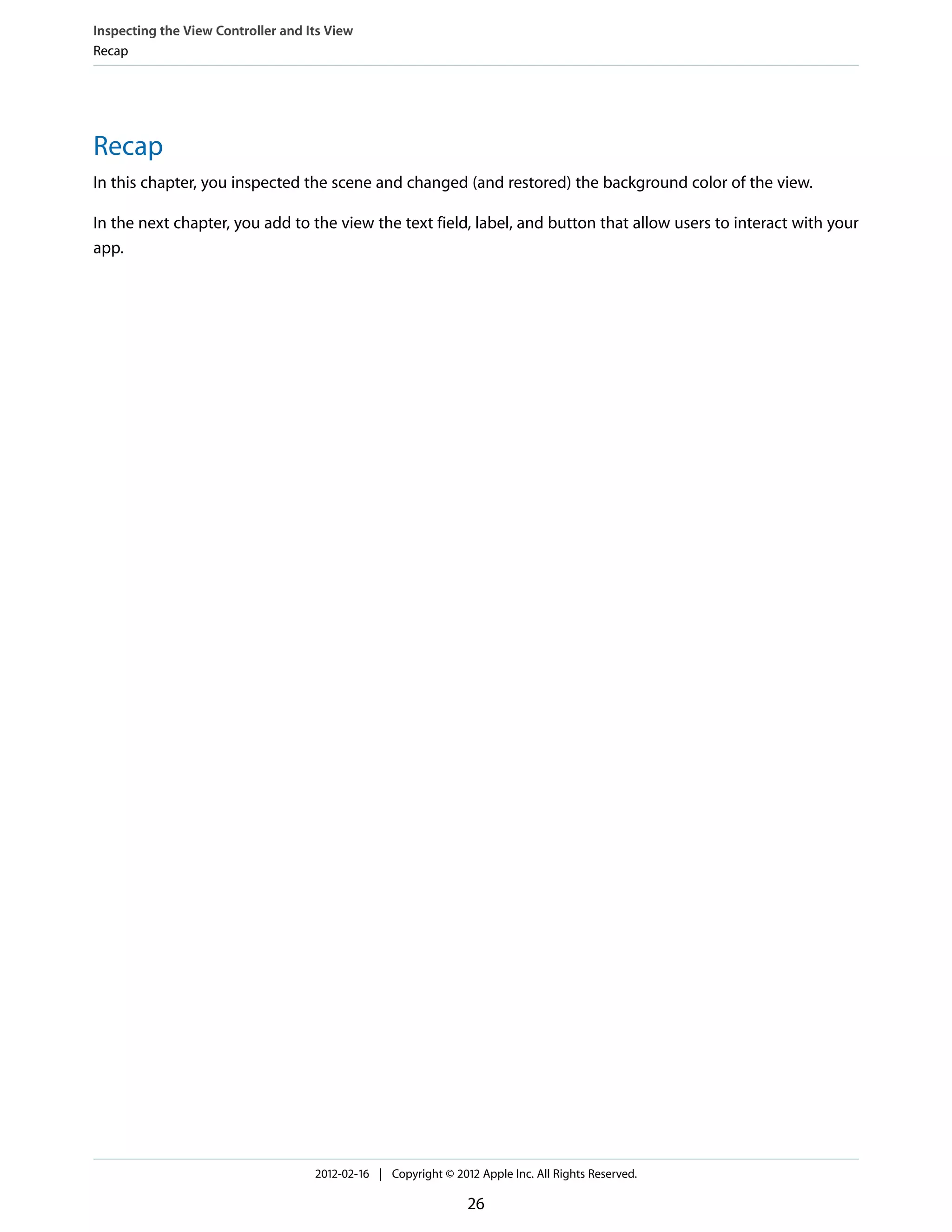 Inspecting the View Controller and Its View
Recap

Recap
In this chapter, you inspected the scene and changed (and restored) the background color of the view.
In the next chapter, you add to the view the text field, label, and button that allow users to interact with your
app.

2012-02-16 | Copyright © 2012 Apple Inc. All Rights Reserved.

26

 