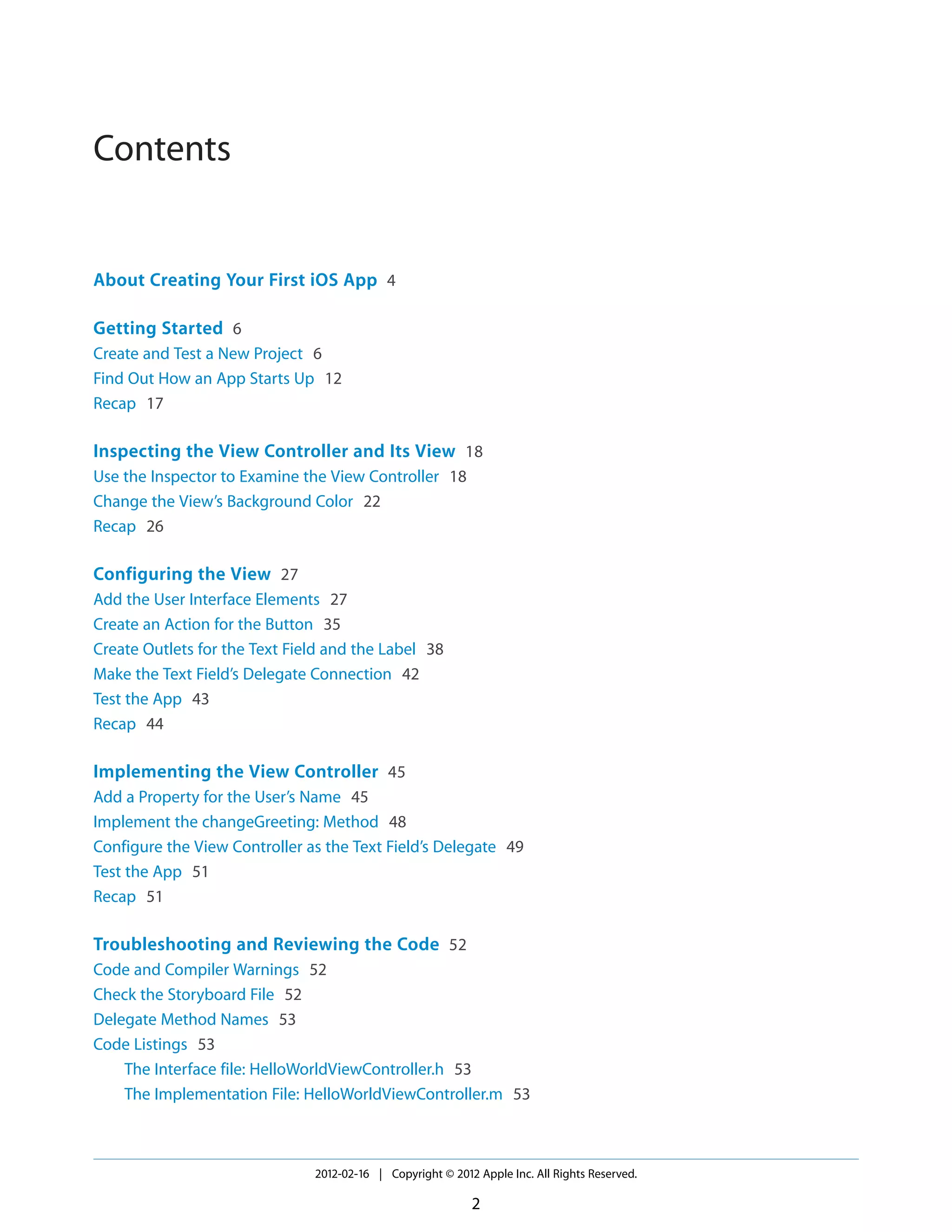 Contents

About Creating Your First iOS App 4
Getting Started 6
Create and Test a New Project 6
Find Out How an App Starts Up 12
Recap 17

Inspecting the View Controller and Its View 18
Use the Inspector to Examine the View Controller 18
Change the View’s Background Color 22
Recap 26

Configuring the View 27
Add the User Interface Elements 27
Create an Action for the Button 35
Create Outlets for the Text Field and the Label 38
Make the Text Field’s Delegate Connection 42
Test the App 43
Recap 44

Implementing the View Controller 45
Add a Property for the User’s Name 45
Implement the changeGreeting: Method 48
Configure the View Controller as the Text Field’s Delegate 49
Test the App 51
Recap 51

Troubleshooting and Reviewing the Code 52
Code and Compiler Warnings 52
Check the Storyboard File 52
Delegate Method Names 53
Code Listings 53
The Interface file: HelloWorldViewController.h 53
The Implementation File: HelloWorldViewController.m 53

2012-02-16 | Copyright © 2012 Apple Inc. All Rights Reserved.

2

 