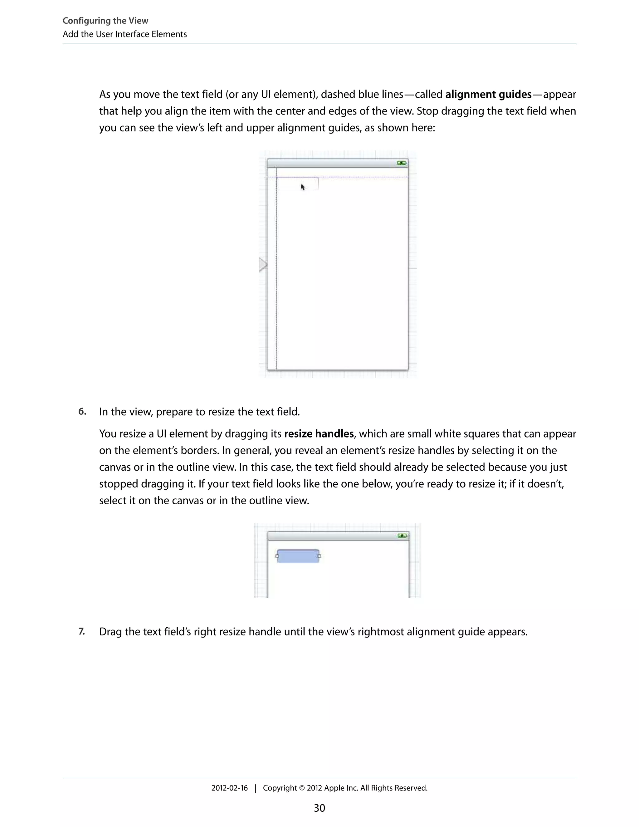 Configuring the View
Add the User Interface Elements

As you move the text field (or any UI element), dashed blue lines—called alignment guides—appear
that help you align the item with the center and edges of the view. Stop dragging the text field when
you can see the view’s left and upper alignment guides, as shown here:

6.

In the view, prepare to resize the text field.
You resize a UI element by dragging its resize handles, which are small white squares that can appear
on the element’s borders. In general, you reveal an element’s resize handles by selecting it on the
canvas or in the outline view. In this case, the text field should already be selected because you just
stopped dragging it. If your text field looks like the one below, you’re ready to resize it; if it doesn’t,
select it on the canvas or in the outline view.

7.

Drag the text field’s right resize handle until the view’s rightmost alignment guide appears.

2012-02-16 | Copyright © 2012 Apple Inc. All Rights Reserved.

30

 