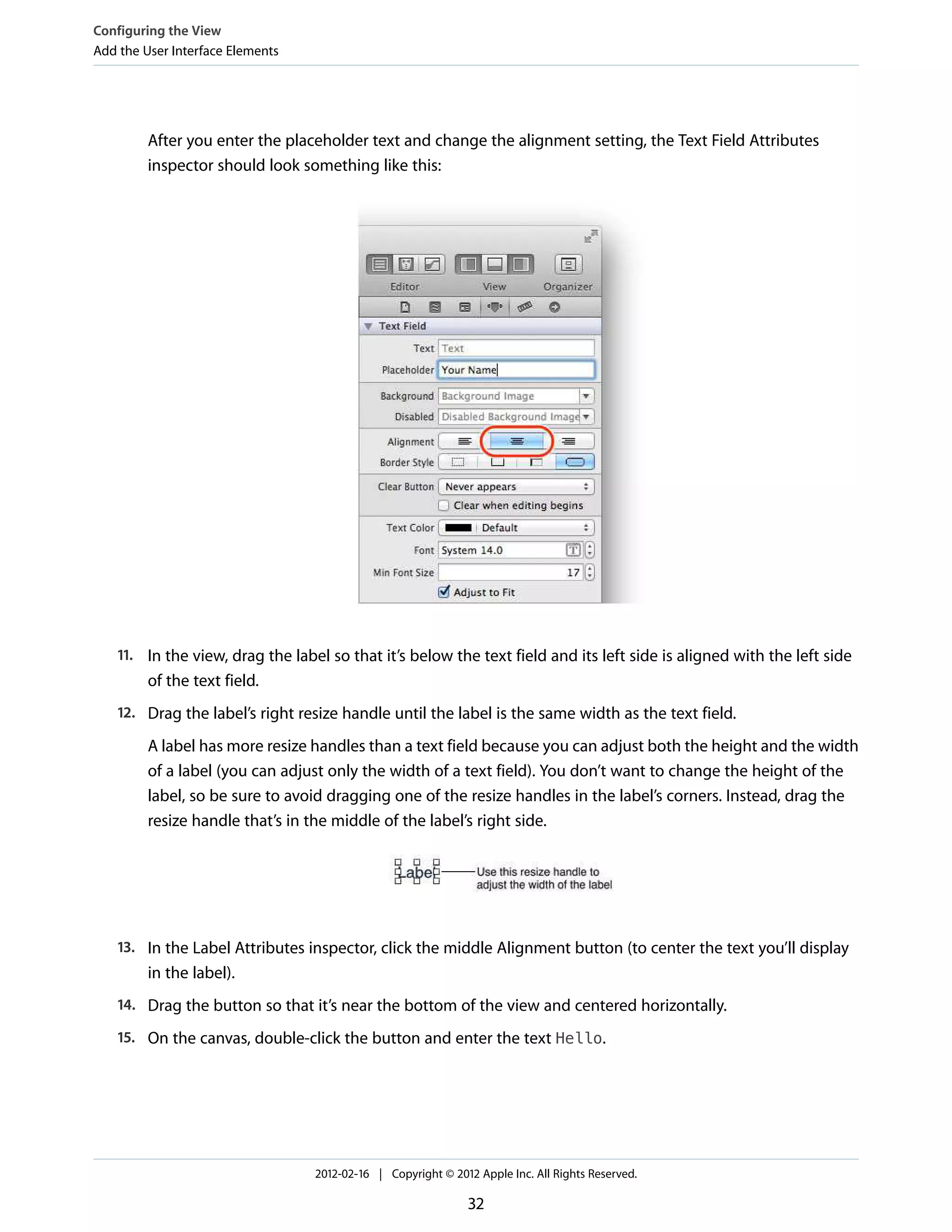 Configuring the View
Add the User Interface Elements

After you enter the placeholder text and change the alignment setting, the Text Field Attributes
inspector should look something like this:

11. In the view, drag the label so that it’s below the text field and its left side is aligned with the left side

of the text field.
12. Drag the label’s right resize handle until the label is the same width as the text field.

A label has more resize handles than a text field because you can adjust both the height and the width
of a label (you can adjust only the width of a text field). You don’t want to change the height of the
label, so be sure to avoid dragging one of the resize handles in the label’s corners. Instead, drag the
resize handle that’s in the middle of the label’s right side.

13. In the Label Attributes inspector, click the middle Alignment button (to center the text you’ll display

in the label).
14. Drag the button so that it’s near the bottom of the view and centered horizontally.
15. On the canvas, double-click the button and enter the text Hello.

2012-02-16 | Copyright © 2012 Apple Inc. All Rights Reserved.

32

 