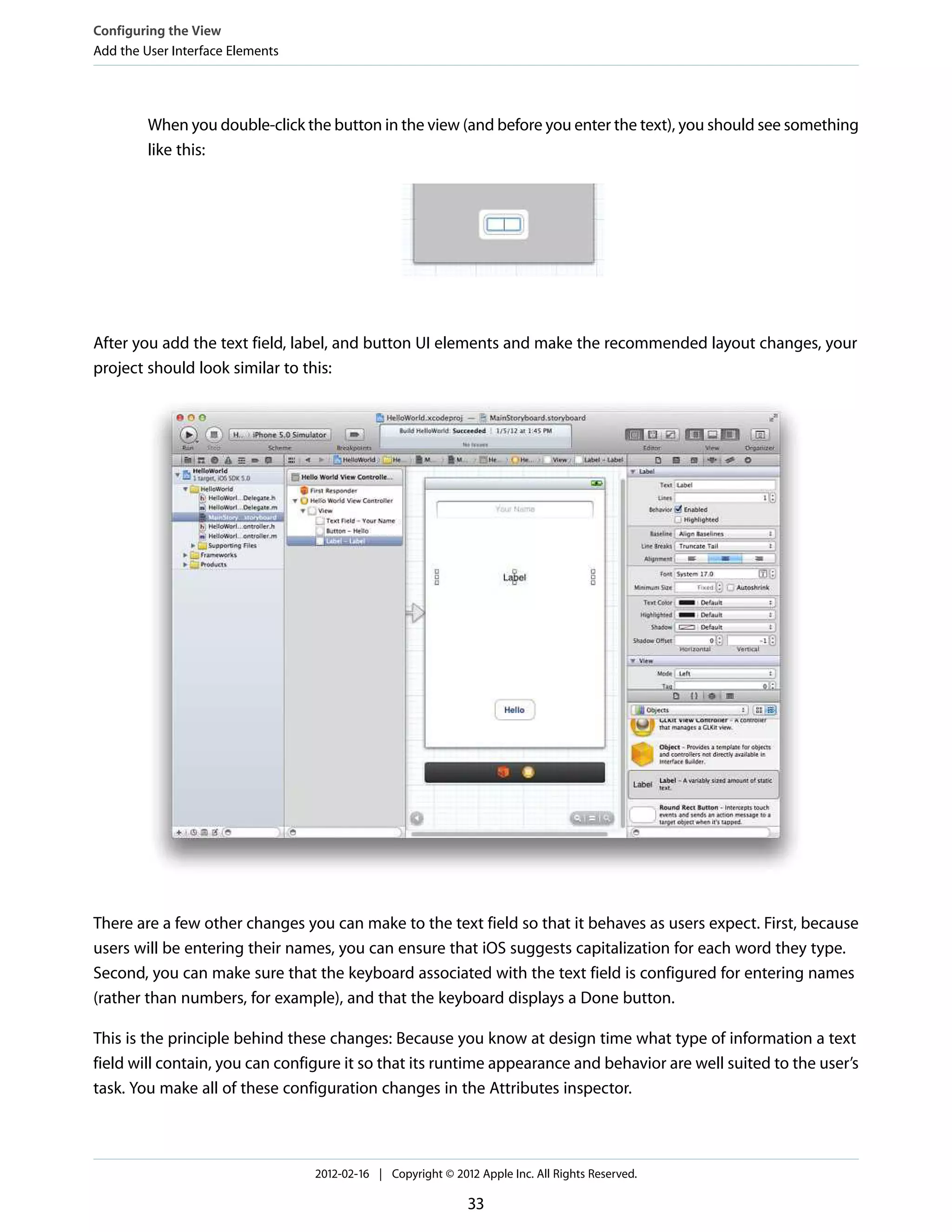 Configuring the View
Add the User Interface Elements

When you double-click the button in the view (and before you enter the text), you should see something
like this:

After you add the text field, label, and button UI elements and make the recommended layout changes, your
project should look similar to this:

There are a few other changes you can make to the text field so that it behaves as users expect. First, because
users will be entering their names, you can ensure that iOS suggests capitalization for each word they type.
Second, you can make sure that the keyboard associated with the text field is configured for entering names
(rather than numbers, for example), and that the keyboard displays a Done button.
This is the principle behind these changes: Because you know at design time what type of information a text
field will contain, you can configure it so that its runtime appearance and behavior are well suited to the user’s
task. You make all of these configuration changes in the Attributes inspector.

2012-02-16 | Copyright © 2012 Apple Inc. All Rights Reserved.

33

 