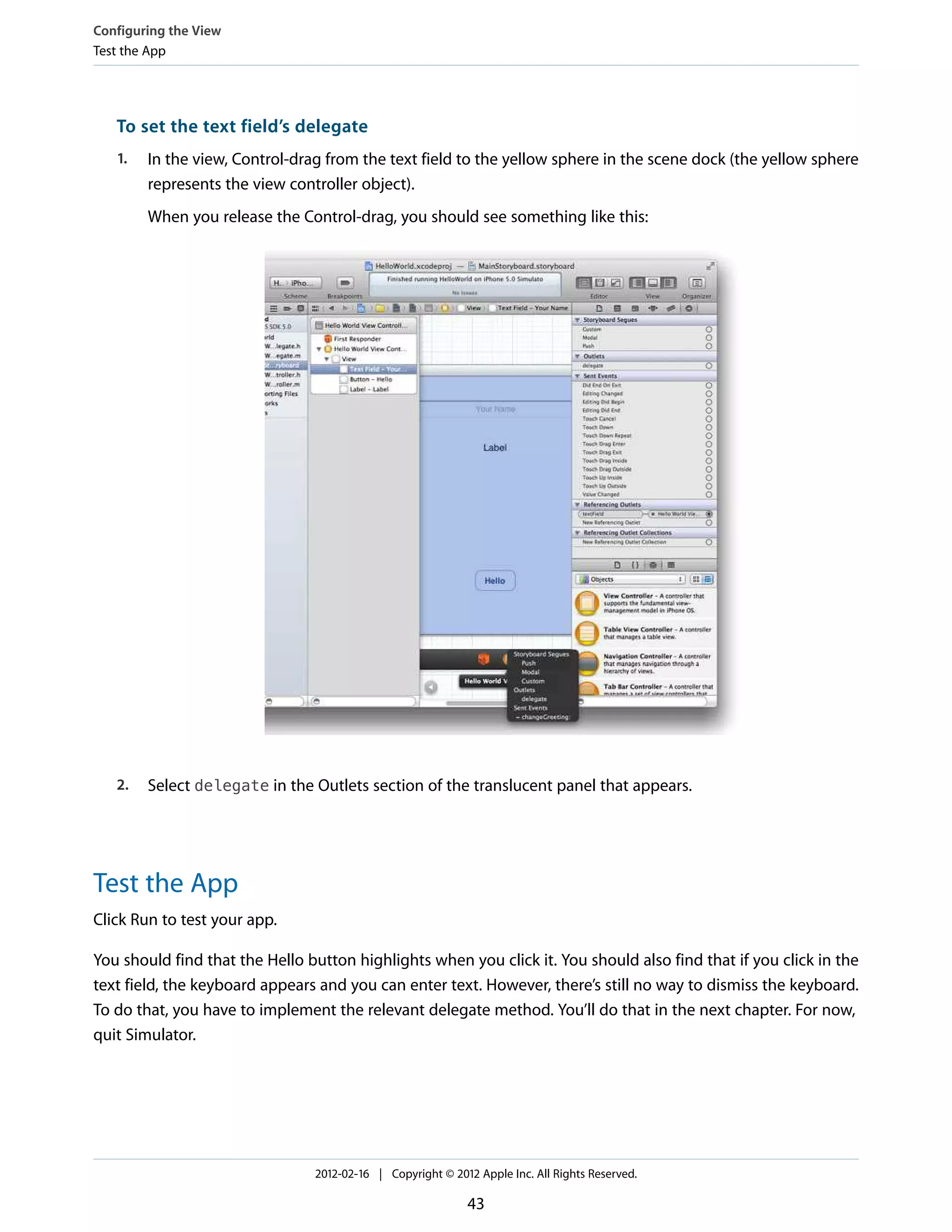 Configuring the View
Test the App

To set the text field’s delegate
1.

In the view, Control-drag from the text field to the yellow sphere in the scene dock (the yellow sphere
represents the view controller object).
When you release the Control-drag, you should see something like this:

2.

Select delegate in the Outlets section of the translucent panel that appears.

Test the App
Click Run to test your app.
You should find that the Hello button highlights when you click it. You should also find that if you click in the
text field, the keyboard appears and you can enter text. However, there’s still no way to dismiss the keyboard.
To do that, you have to implement the relevant delegate method. You’ll do that in the next chapter. For now,
quit Simulator.

2012-02-16 | Copyright © 2012 Apple Inc. All Rights Reserved.

43

 