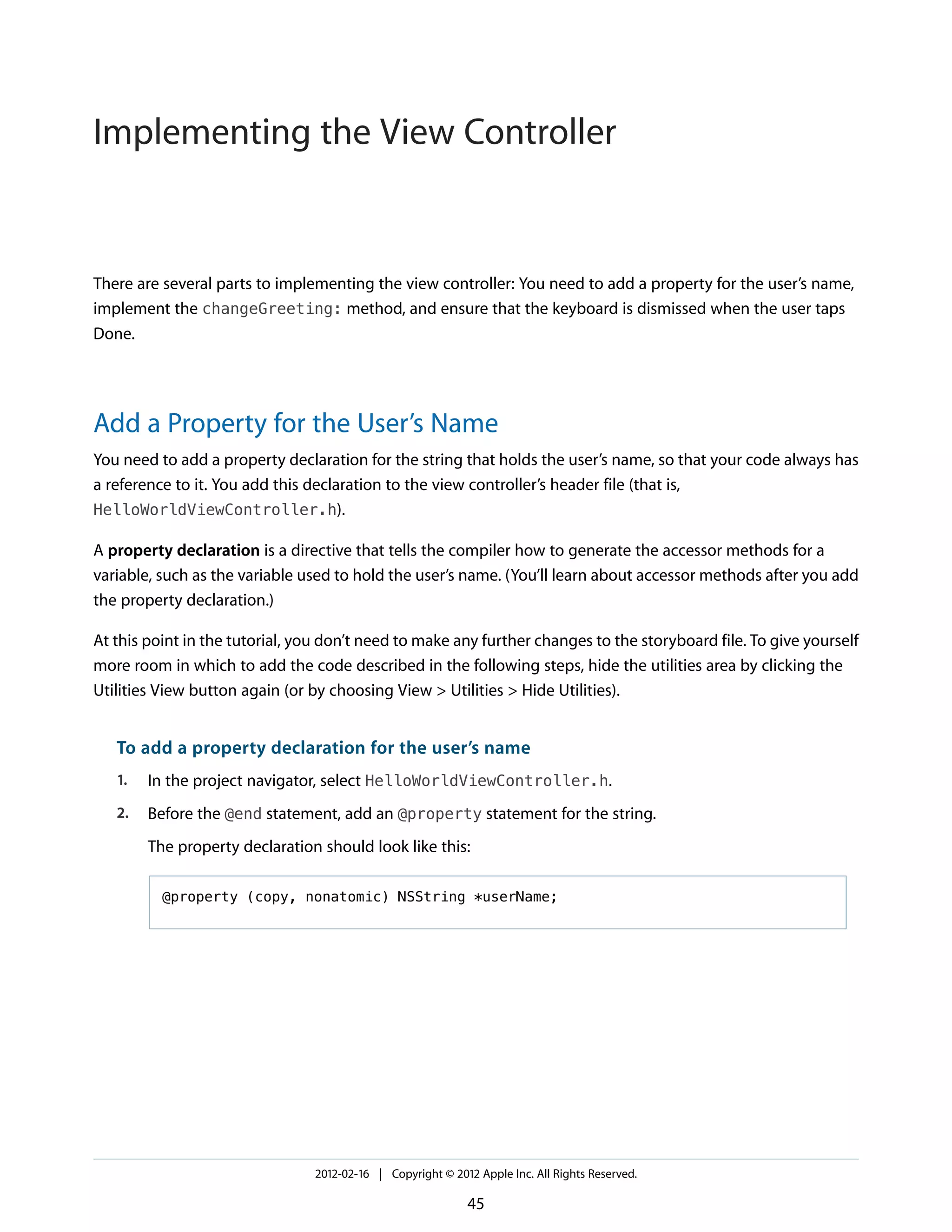 Implementing the View Controller

There are several parts to implementing the view controller: You need to add a property for the user’s name,
implement the changeGreeting: method, and ensure that the keyboard is dismissed when the user taps
Done.

Add a Property for the User’s Name
You need to add a property declaration for the string that holds the user’s name, so that your code always has
a reference to it. You add this declaration to the view controller’s header file (that is,
HelloWorldViewController.h).
A property declaration is a directive that tells the compiler how to generate the accessor methods for a
variable, such as the variable used to hold the user’s name. (You’ll learn about accessor methods after you add
the property declaration.)
At this point in the tutorial, you don’t need to make any further changes to the storyboard file. To give yourself
more room in which to add the code described in the following steps, hide the utilities area by clicking the
Utilities View button again (or by choosing View > Utilities > Hide Utilities).

To add a property declaration for the user’s name
1.

In the project navigator, select HelloWorldViewController.h.

2.

Before the @end statement, add an @property statement for the string.
The property declaration should look like this:
@property (copy, nonatomic) NSString *userName;

2012-02-16 | Copyright © 2012 Apple Inc. All Rights Reserved.

45

 