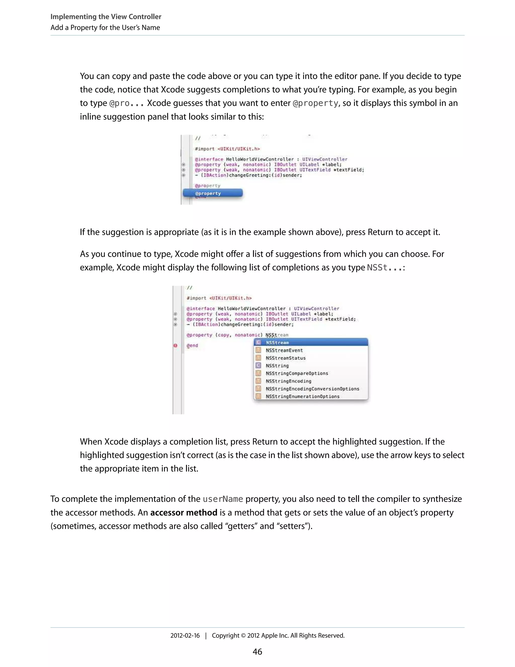 Implementing the View Controller
Add a Property for the User’s Name

You can copy and paste the code above or you can type it into the editor pane. If you decide to type
the code, notice that Xcode suggests completions to what you’re typing. For example, as you begin
to type @pro... Xcode guesses that you want to enter @property, so it displays this symbol in an
inline suggestion panel that looks similar to this:

If the suggestion is appropriate (as it is in the example shown above), press Return to accept it.
As you continue to type, Xcode might offer a list of suggestions from which you can choose. For
example, Xcode might display the following list of completions as you type NSSt...:

When Xcode displays a completion list, press Return to accept the highlighted suggestion. If the
highlighted suggestion isn’t correct (as is the case in the list shown above), use the arrow keys to select
the appropriate item in the list.
To complete the implementation of the userName property, you also need to tell the compiler to synthesize
the accessor methods. An accessor method is a method that gets or sets the value of an object’s property
(sometimes, accessor methods are also called “getters” and “setters”).

2012-02-16 | Copyright © 2012 Apple Inc. All Rights Reserved.

46

 