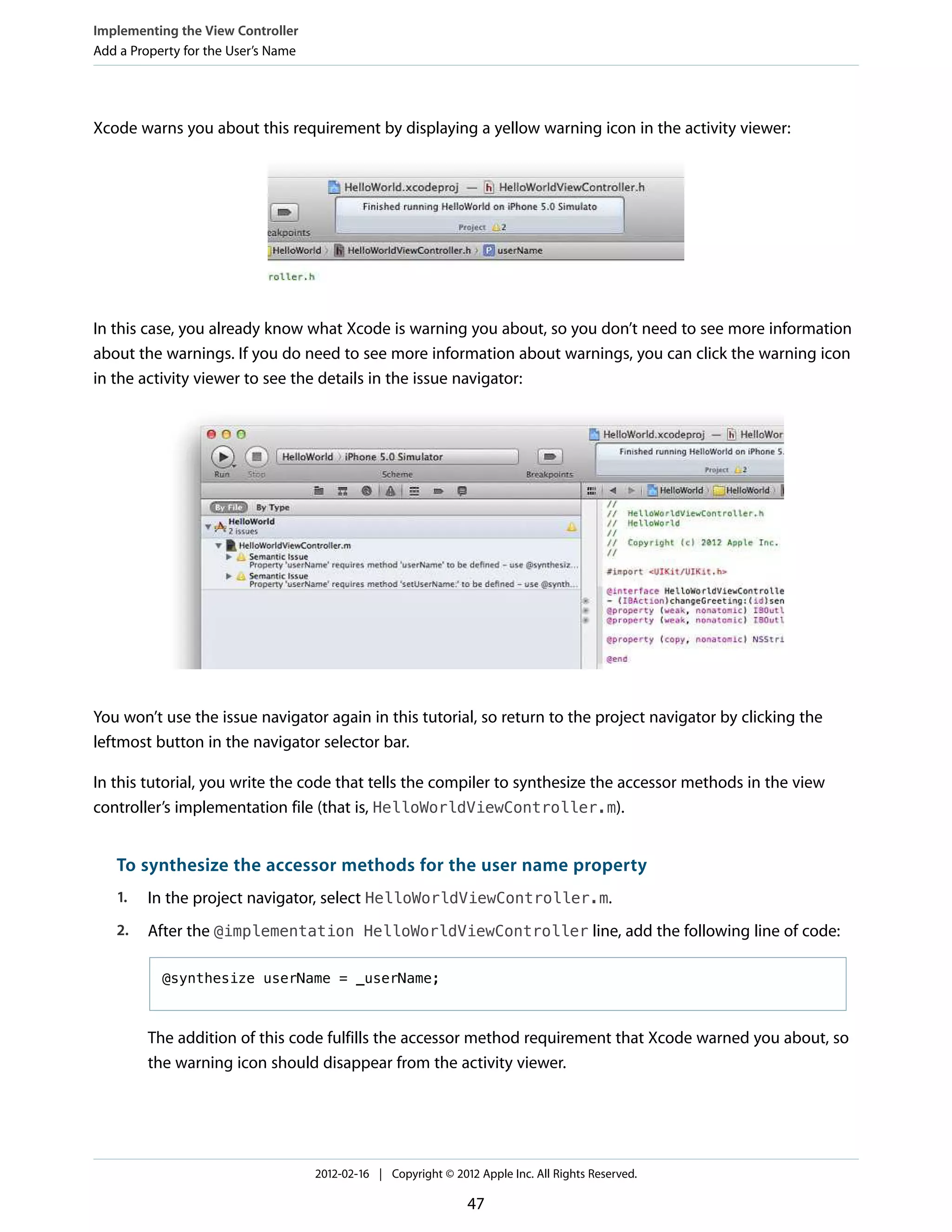 Implementing the View Controller
Add a Property for the User’s Name

Xcode warns you about this requirement by displaying a yellow warning icon in the activity viewer:

In this case, you already know what Xcode is warning you about, so you don’t need to see more information
about the warnings. If you do need to see more information about warnings, you can click the warning icon
in the activity viewer to see the details in the issue navigator:

You won’t use the issue navigator again in this tutorial, so return to the project navigator by clicking the
leftmost button in the navigator selector bar.
In this tutorial, you write the code that tells the compiler to synthesize the accessor methods in the view
controller’s implementation file (that is, HelloWorldViewController.m).

To synthesize the accessor methods for the user name property
1.

In the project navigator, select HelloWorldViewController.m.

2.

After the @implementation HelloWorldViewController line, add the following line of code:
@synthesize userName = _userName;

The addition of this code fulfills the accessor method requirement that Xcode warned you about, so
the warning icon should disappear from the activity viewer.

2012-02-16 | Copyright © 2012 Apple Inc. All Rights Reserved.

47

 