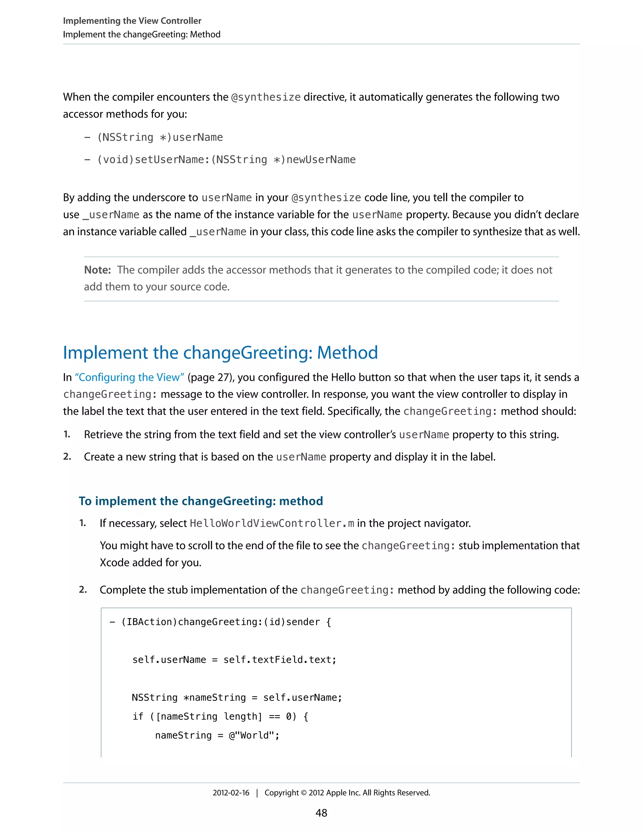 Implementing the View Controller
Implement the changeGreeting: Method

When the compiler encounters the @synthesize directive, it automatically generates the following two
accessor methods for you:
- (NSString *)userName
- (void)setUserName:(NSString *)newUserName

By adding the underscore to userName in your @synthesize code line, you tell the compiler to
use _userName as the name of the instance variable for the userName property. Because you didn’t declare
an instance variable called _userName in your class, this code line asks the compiler to synthesize that as well.
Note: The compiler adds the accessor methods that it generates to the compiled code; it does not
add them to your source code.

Implement the changeGreeting: Method
In “Configuring the View” (page 27), you configured the Hello button so that when the user taps it, it sends a
changeGreeting: message to the view controller. In response, you want the view controller to display in
the label the text that the user entered in the text field. Specifically, the changeGreeting: method should:
1.

Retrieve the string from the text field and set the view controller’s userName property to this string.

2.

Create a new string that is based on the userName property and display it in the label.

To implement the changeGreeting: method
1.

If necessary, select HelloWorldViewController.m in the project navigator.
You might have to scroll to the end of the file to see the changeGreeting: stub implementation that
Xcode added for you.

2.

Complete the stub implementation of the changeGreeting: method by adding the following code:
- (IBAction)changeGreeting:(id)sender {

self.userName = self.textField.text;

NSString *nameString = self.userName;
if ([nameString length] == 0) {
nameString = @"World";

2012-02-16 | Copyright © 2012 Apple Inc. All Rights Reserved.

48

 