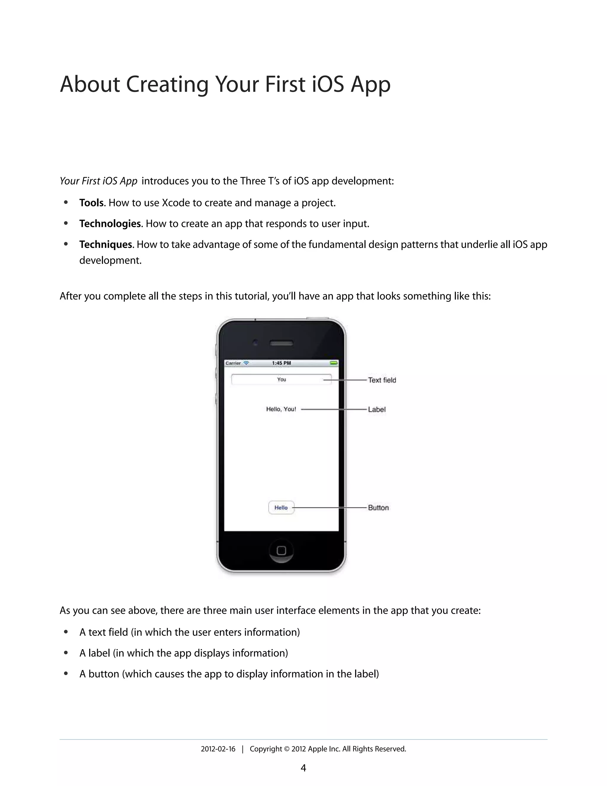 About Creating Your First iOS App

Your First iOS App introduces you to the Three T’s of iOS app development:
●

Tools. How to use Xcode to create and manage a project.

●

Technologies. How to create an app that responds to user input.

●

Techniques. How to take advantage of some of the fundamental design patterns that underlie all iOS app
development.

After you complete all the steps in this tutorial, you’ll have an app that looks something like this:

As you can see above, there are three main user interface elements in the app that you create:
●

A text field (in which the user enters information)

●

A label (in which the app displays information)

●

A button (which causes the app to display information in the label)

2012-02-16 | Copyright © 2012 Apple Inc. All Rights Reserved.

4

 
