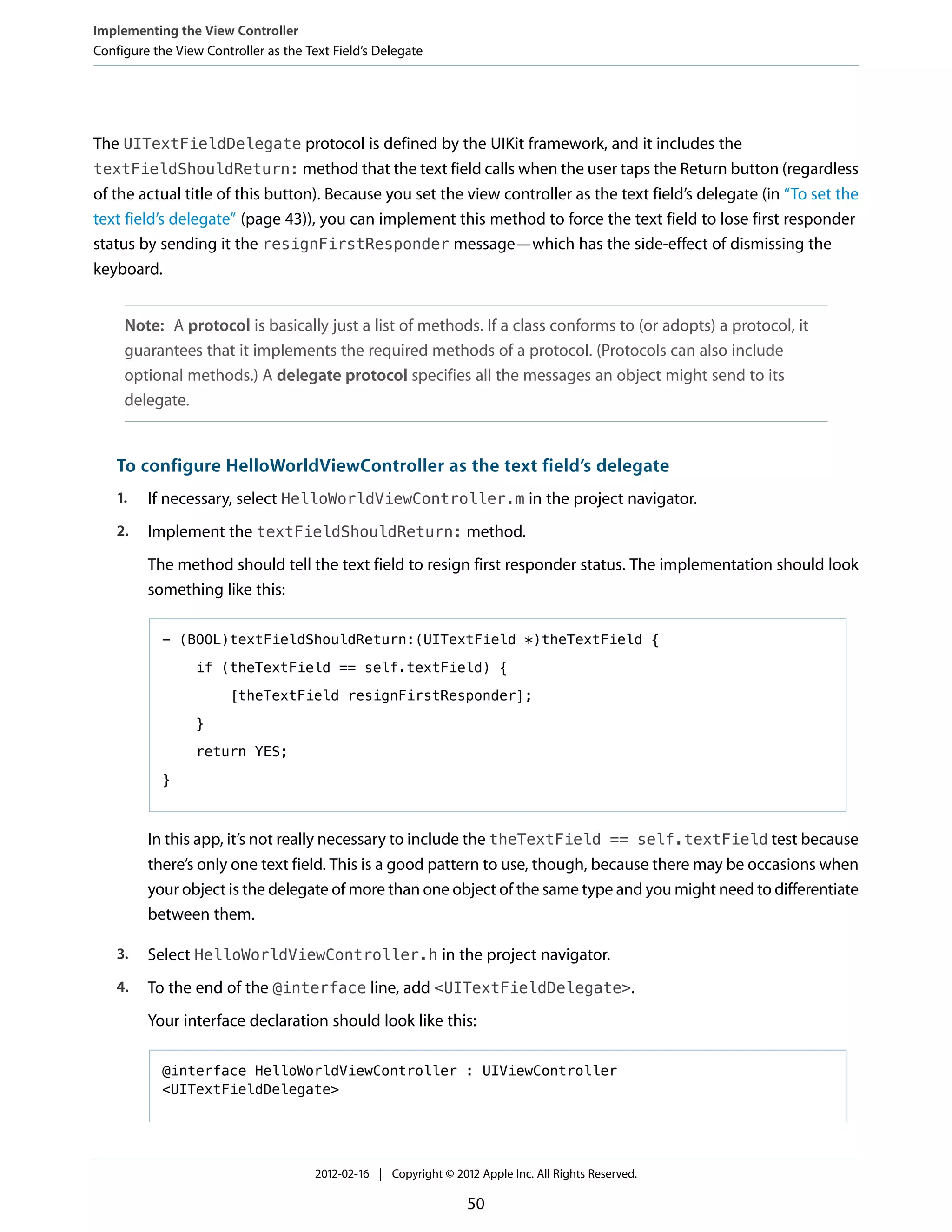 Implementing the View Controller
Configure the View Controller as the Text Field’s Delegate

The UITextFieldDelegate protocol is defined by the UIKit framework, and it includes the
textFieldShouldReturn: method that the text field calls when the user taps the Return button (regardless
of the actual title of this button). Because you set the view controller as the text field’s delegate (in “To set the
text field’s delegate” (page 43)), you can implement this method to force the text field to lose first responder
status by sending it the resignFirstResponder message—which has the side-effect of dismissing the
keyboard.
Note: A protocol is basically just a list of methods. If a class conforms to (or adopts) a protocol, it
guarantees that it implements the required methods of a protocol. (Protocols can also include
optional methods.) A delegate protocol specifies all the messages an object might send to its
delegate.

To configure HelloWorldViewController as the text field’s delegate
1.

If necessary, select HelloWorldViewController.m in the project navigator.

2.

Implement the textFieldShouldReturn: method.
The method should tell the text field to resign first responder status. The implementation should look
something like this:
- (BOOL)textFieldShouldReturn:(UITextField *)theTextField {
if (theTextField == self.textField) {
[theTextField resignFirstResponder];
}
return YES;
}

In this app, it’s not really necessary to include the theTextField == self.textField test because
there’s only one text field. This is a good pattern to use, though, because there may be occasions when
your object is the delegate of more than one object of the same type and you might need to differentiate
between them.
3.

Select HelloWorldViewController.h in the project navigator.

4.

To the end of the @interface line, add <UITextFieldDelegate>.
Your interface declaration should look like this:
@interface HelloWorldViewController : UIViewController
<UITextFieldDelegate>

2012-02-16 | Copyright © 2012 Apple Inc. All Rights Reserved.

50

 