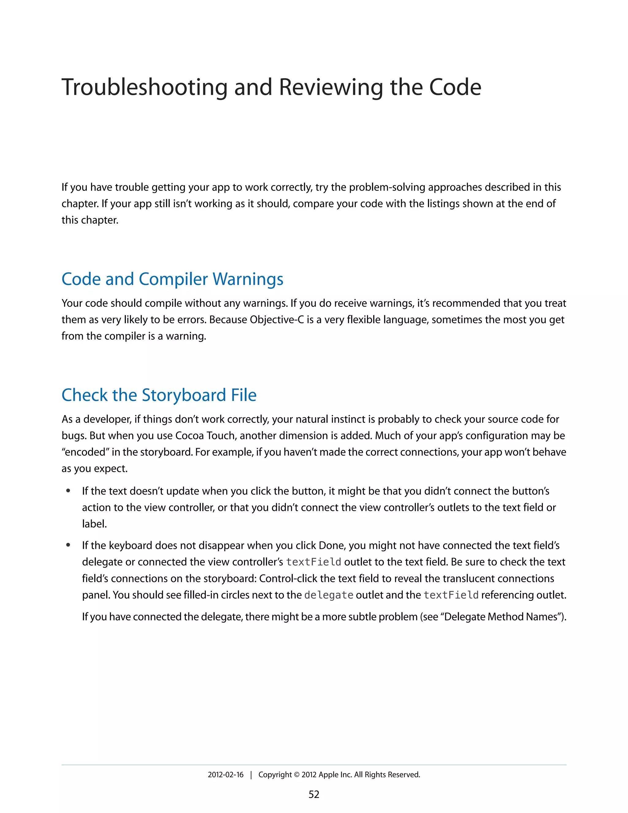 Troubleshooting and Reviewing the Code

If you have trouble getting your app to work correctly, try the problem-solving approaches described in this
chapter. If your app still isn’t working as it should, compare your code with the listings shown at the end of
this chapter.

Code and Compiler Warnings
Your code should compile without any warnings. If you do receive warnings, it’s recommended that you treat
them as very likely to be errors. Because Objective-C is a very flexible language, sometimes the most you get
from the compiler is a warning.

Check the Storyboard File
As a developer, if things don’t work correctly, your natural instinct is probably to check your source code for
bugs. But when you use Cocoa Touch, another dimension is added. Much of your app’s configuration may be
“encoded” in the storyboard. For example, if you haven’t made the correct connections, your app won’t behave
as you expect.
●

●

If the text doesn’t update when you click the button, it might be that you didn’t connect the button’s
action to the view controller, or that you didn’t connect the view controller’s outlets to the text field or
label.
If the keyboard does not disappear when you click Done, you might not have connected the text field’s
delegate or connected the view controller’s textField outlet to the text field. Be sure to check the text
field’s connections on the storyboard: Control-click the text field to reveal the translucent connections
panel. You should see filled-in circles next to the delegate outlet and the textField referencing outlet.
If you have connected the delegate, there might be a more subtle problem (see “Delegate Method Names”).

2012-02-16 | Copyright © 2012 Apple Inc. All Rights Reserved.

52

 