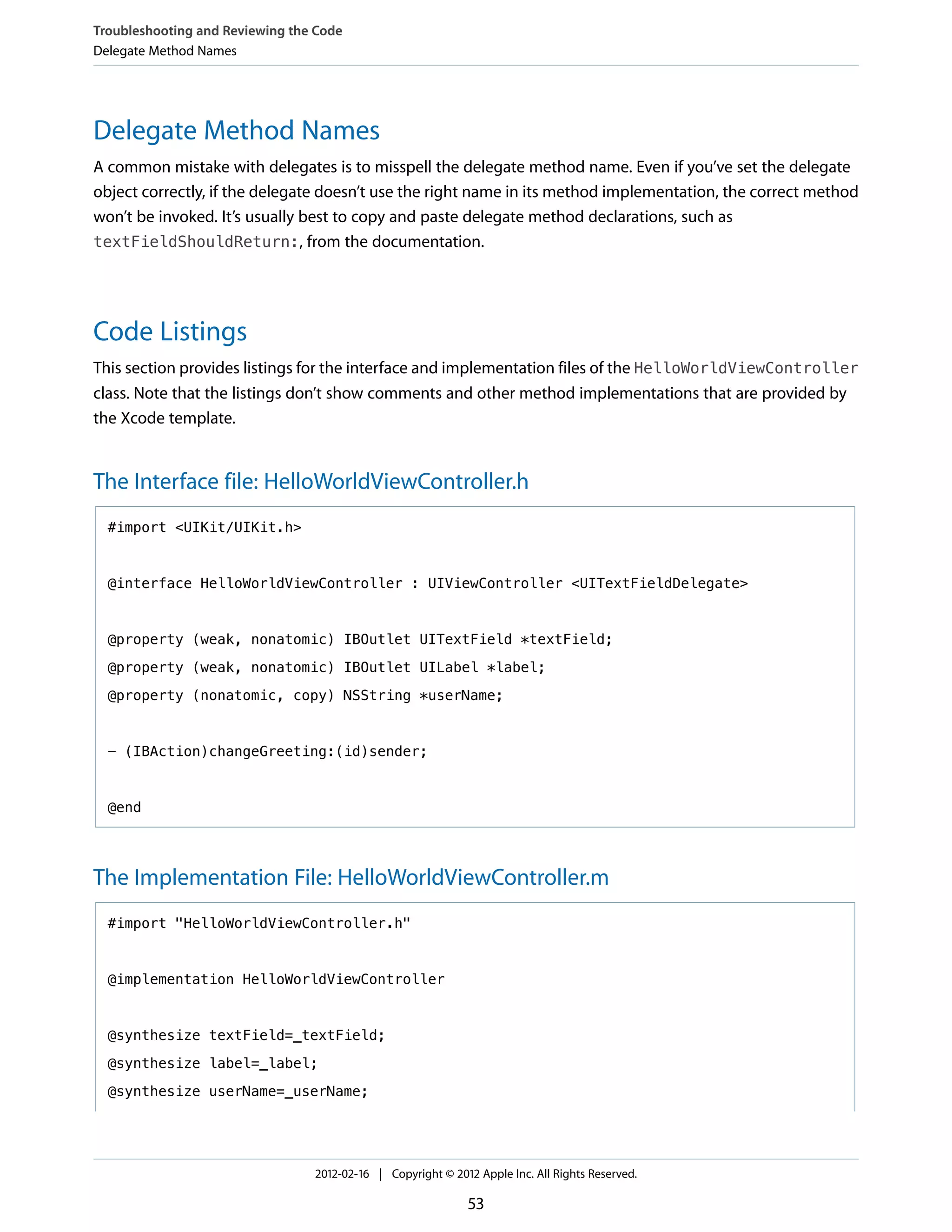 Troubleshooting and Reviewing the Code
Delegate Method Names

Delegate Method Names
A common mistake with delegates is to misspell the delegate method name. Even if you’ve set the delegate
object correctly, if the delegate doesn’t use the right name in its method implementation, the correct method
won’t be invoked. It’s usually best to copy and paste delegate method declarations, such as
textFieldShouldReturn:, from the documentation.

Code Listings
This section provides listings for the interface and implementation files of the HelloWorldViewController
class. Note that the listings don’t show comments and other method implementations that are provided by
the Xcode template.

The Interface file: HelloWorldViewController.h
#import <UIKit/UIKit.h>

@interface HelloWorldViewController : UIViewController <UITextFieldDelegate>

@property (weak, nonatomic) IBOutlet UITextField *textField;
@property (weak, nonatomic) IBOutlet UILabel *label;
@property (nonatomic, copy) NSString *userName;

- (IBAction)changeGreeting:(id)sender;

@end

The Implementation File: HelloWorldViewController.m
#import "HelloWorldViewController.h"

@implementation HelloWorldViewController

@synthesize textField=_textField;
@synthesize label=_label;
@synthesize userName=_userName;

2012-02-16 | Copyright © 2012 Apple Inc. All Rights Reserved.

53

 