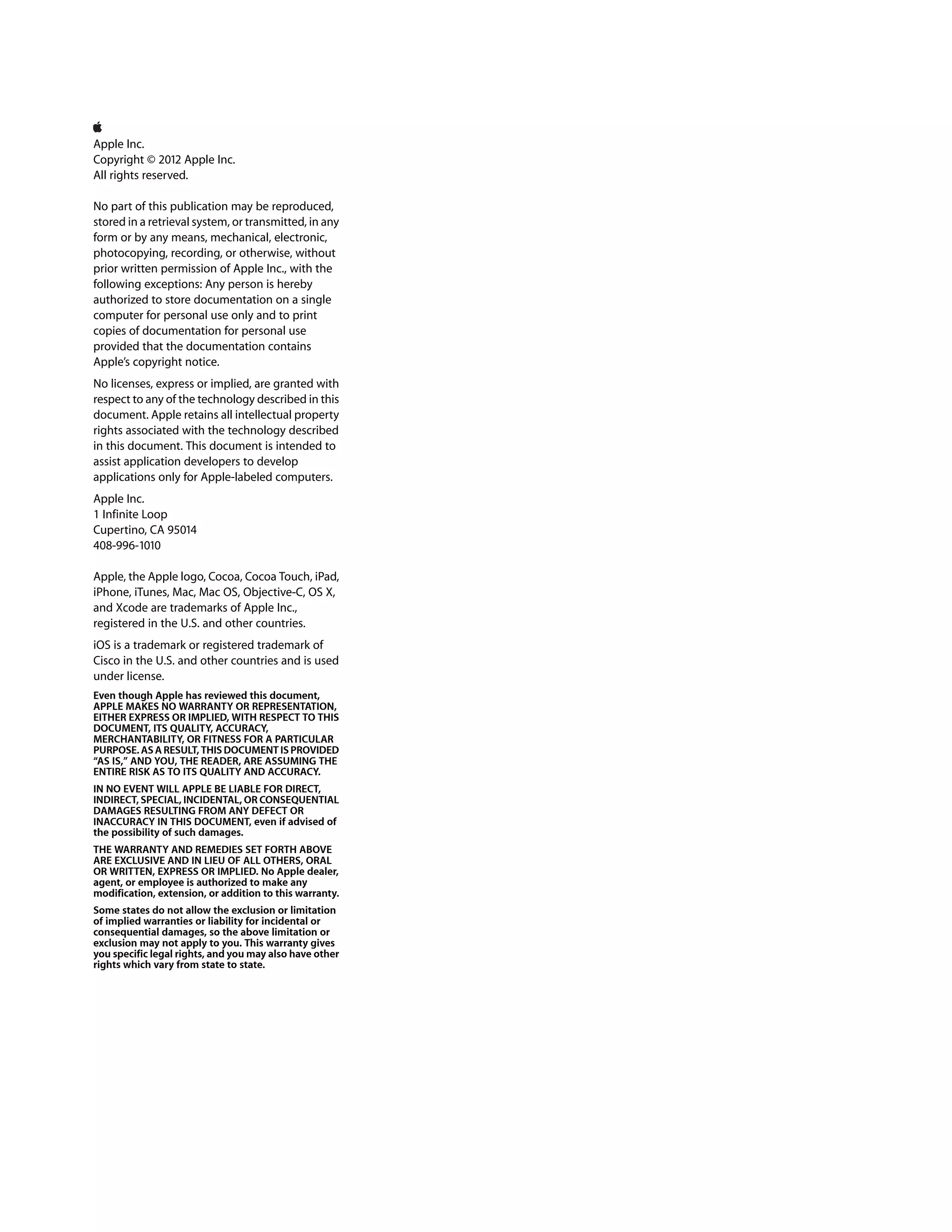 Apple Inc.
Copyright © 2012 Apple Inc.
All rights reserved.
No part of this publication may be reproduced,
stored in a retrieval system, or transmitted, in any
form or by any means, mechanical, electronic,
photocopying, recording, or otherwise, without
prior written permission of Apple Inc., with the
following exceptions: Any person is hereby
authorized to store documentation on a single
computer for personal use only and to print
copies of documentation for personal use
provided that the documentation contains
Apple’s copyright notice.
No licenses, express or implied, are granted with
respect to any of the technology described in this
document. Apple retains all intellectual property
rights associated with the technology described
in this document. This document is intended to
assist application developers to develop
applications only for Apple-labeled computers.
Apple Inc.
1 Infinite Loop
Cupertino, CA 95014
408-996-1010
Apple, the Apple logo, Cocoa, Cocoa Touch, iPad,
iPhone, iTunes, Mac, Mac OS, Objective-C, OS X,
and Xcode are trademarks of Apple Inc.,
registered in the U.S. and other countries.
iOS is a trademark or registered trademark of
Cisco in the U.S. and other countries and is used
under license.
Even though Apple has reviewed this document,
APPLE MAKES NO WARRANTY OR REPRESENTATION,
EITHER EXPRESS OR IMPLIED, WITH RESPECT TO THIS
DOCUMENT, ITS QUALITY, ACCURACY,
MERCHANTABILITY, OR FITNESS FOR A PARTICULAR
PURPOSE. AS A RESULT, THIS DOCUMENT IS PROVIDED
“AS IS,” AND YOU, THE READER, ARE ASSUMING THE
ENTIRE RISK AS TO ITS QUALITY AND ACCURACY.
IN NO EVENT WILL APPLE BE LIABLE FOR DIRECT,
INDIRECT, SPECIAL, INCIDENTAL, OR CONSEQUENTIAL
DAMAGES RESULTING FROM ANY DEFECT OR
INACCURACY IN THIS DOCUMENT, even if advised of
the possibility of such damages.
THE WARRANTY AND REMEDIES SET FORTH ABOVE
ARE EXCLUSIVE AND IN LIEU OF ALL OTHERS, ORAL
OR WRITTEN, EXPRESS OR IMPLIED. No Apple dealer,
agent, or employee is authorized to make any
modification, extension, or addition to this warranty.
Some states do not allow the exclusion or limitation
of implied warranties or liability for incidental or
consequential damages, so the above limitation or
exclusion may not apply to you. This warranty gives
you specific legal rights, and you may also have other
rights which vary from state to state.

 