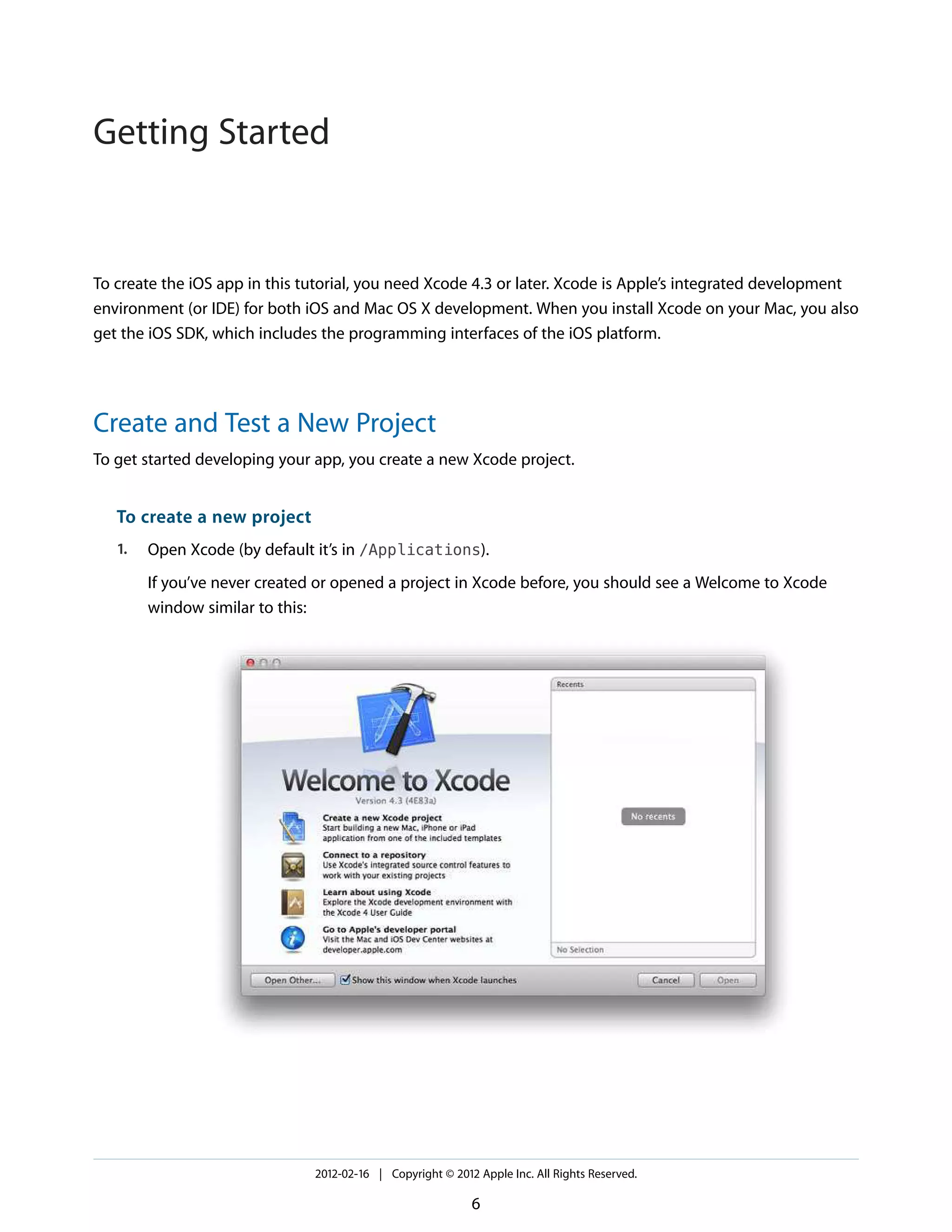 Getting Started

To create the iOS app in this tutorial, you need Xcode 4.3 or later. Xcode is Apple’s integrated development
environment (or IDE) for both iOS and Mac OS X development. When you install Xcode on your Mac, you also
get the iOS SDK, which includes the programming interfaces of the iOS platform.

Create and Test a New Project
To get started developing your app, you create a new Xcode project.

To create a new project
1.

Open Xcode (by default it’s in /Applications).
If you’ve never created or opened a project in Xcode before, you should see a Welcome to Xcode
window similar to this:

2012-02-16 | Copyright © 2012 Apple Inc. All Rights Reserved.

6

 