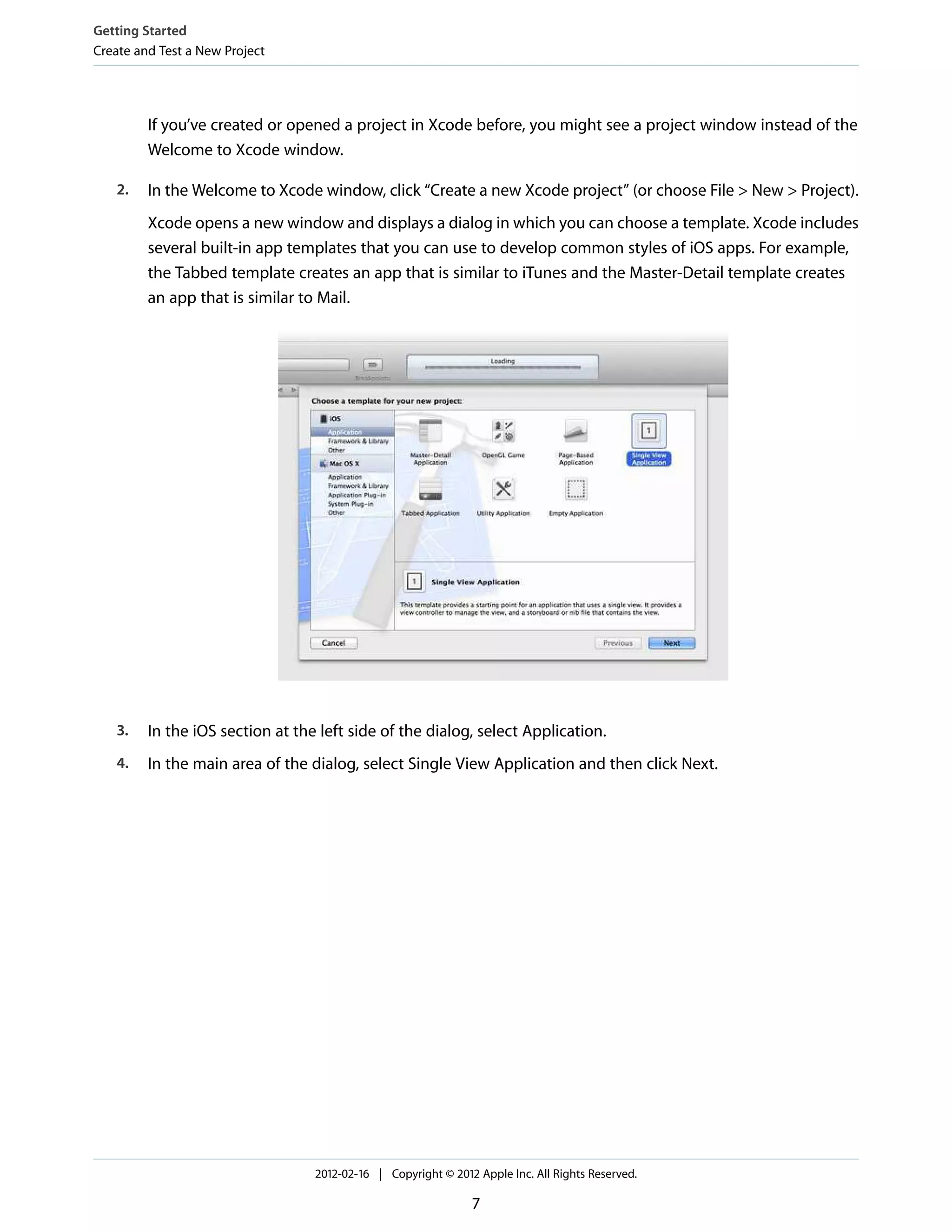 Getting Started
Create and Test a New Project

If you’ve created or opened a project in Xcode before, you might see a project window instead of the
Welcome to Xcode window.
2.

In the Welcome to Xcode window, click “Create a new Xcode project” (or choose File > New > Project).
Xcode opens a new window and displays a dialog in which you can choose a template. Xcode includes
several built-in app templates that you can use to develop common styles of iOS apps. For example,
the Tabbed template creates an app that is similar to iTunes and the Master-Detail template creates
an app that is similar to Mail.

3.

In the iOS section at the left side of the dialog, select Application.

4.

In the main area of the dialog, select Single View Application and then click Next.

2012-02-16 | Copyright © 2012 Apple Inc. All Rights Reserved.

7

 