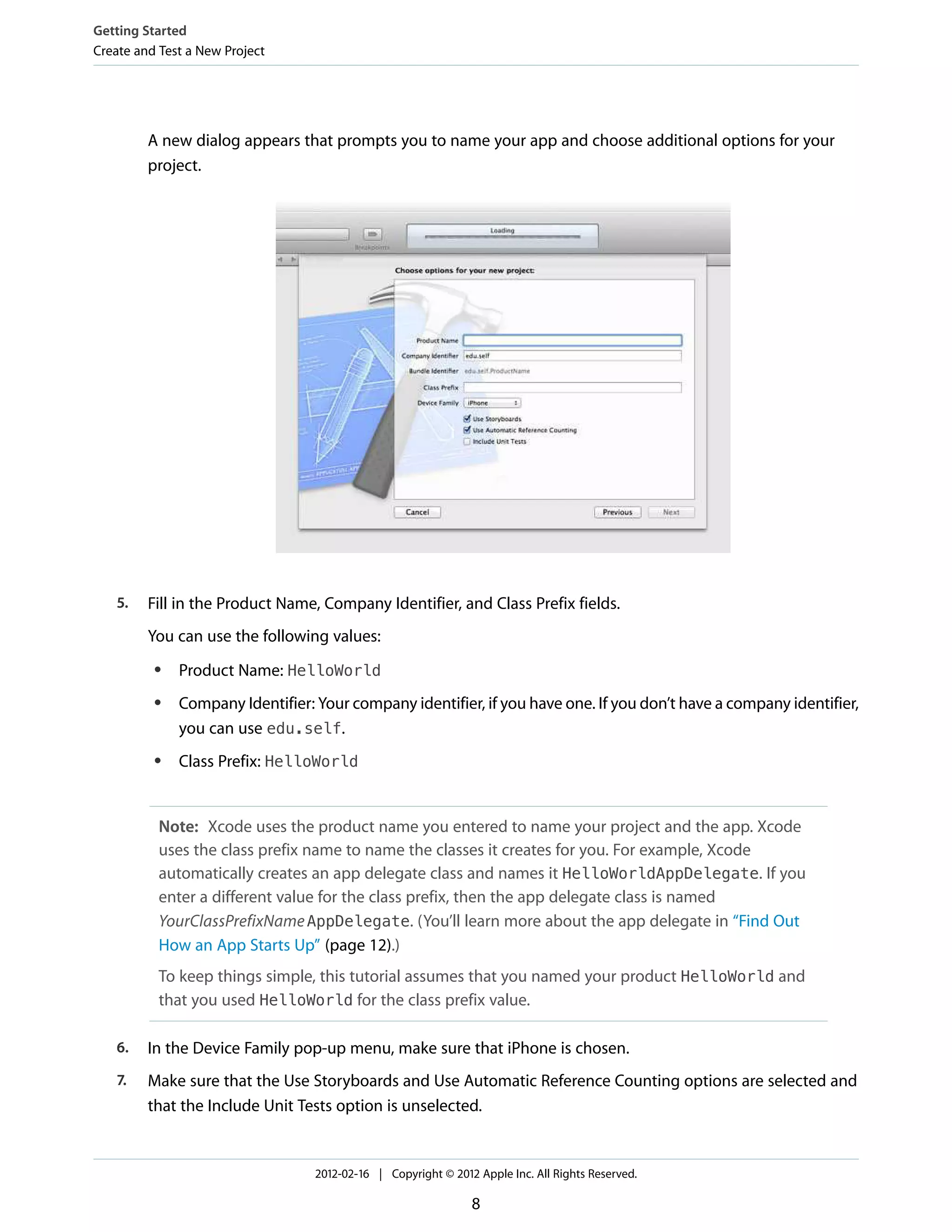 Getting Started
Create and Test a New Project

A new dialog appears that prompts you to name your app and choose additional options for your
project.

5.

Fill in the Product Name, Company Identifier, and Class Prefix fields.
You can use the following values:
●

●

●

Product Name: HelloWorld
Company Identifier: Your company identifier, if you have one. If you don’t have a company identifier,
you can use edu.self.
Class Prefix: HelloWorld

Note: Xcode uses the product name you entered to name your project and the app. Xcode
uses the class prefix name to name the classes it creates for you. For example, Xcode
automatically creates an app delegate class and names it HelloWorldAppDelegate. If you
enter a different value for the class prefix, then the app delegate class is named
YourClassPrefixName AppDelegate. (You’ll learn more about the app delegate in “Find Out
How an App Starts Up” (page 12).)
To keep things simple, this tutorial assumes that you named your product HelloWorld and
that you used HelloWorld for the class prefix value.
6.

In the Device Family pop-up menu, make sure that iPhone is chosen.

7.

Make sure that the Use Storyboards and Use Automatic Reference Counting options are selected and
that the Include Unit Tests option is unselected.

2012-02-16 | Copyright © 2012 Apple Inc. All Rights Reserved.

8

 