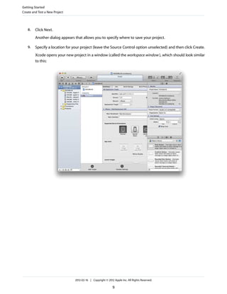 Getting Started
Create and Test a New Project

8.

Click Next.
Another dialog appears that allows you to specify where to save your project.

9.

Specify a location for your project (leave the Source Control option unselected) and then click Create.
Xcode opens your new project in a window (called the workspace window ), which should look similar
to this:

2012-02-16 | Copyright © 2012 Apple Inc. All Rights Reserved.

9

 