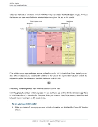 Getting Started
Create and Test a New Project

Take a few moments to familiarize yourself with the workspace window that Xcode opens for you. You’ll use
the buttons and areas identified in the window below throughout the rest of this tutorial.

If the utilities area in your workspace window is already open (as it is in the window shown above), you can
close it for now because you won’t need it until later in the tutorial. The rightmost View button controls the
utilities area; when the utilities area is visible, the button looks like this:

If necessary, click the rightmost View button to close the utilities area.
Even though you haven’t yet written any code, you can build your app and run it in the Simulator app that is
included in Xcode. As its name implies, Simulator allows you to get an idea of how your app would look and
behave if it were running on an iOS-based device.

To run your app in Simulator
1.

Make sure that the Scheme pop-up menu in the Xcode toolbar has HelloWorld > iPhone 5.0 Simulator
chosen.

2012-02-16 | Copyright © 2012 Apple Inc. All Rights Reserved.

10

 
