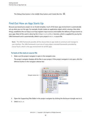 Getting Started
Find Out How an App Starts Up

The Debug View button is the middle View button and it looks like this:

.

Find Out How an App Starts Up
Because you based your project on an Xcode template, much of the basic app environment is automatically
set up when you run the app. For example, Xcode creates an application object which, among a few other
things, establishes the run loop (a run loop registers input sources and enables the delivery of input events to
your app). Most of this work is done by the UIApplicationMain function, which is supplied for you by the
UIKit framework and is automatically called in your project’s main.m source file.
Note: The UIKit framework provides all the classes that an app needs to construct and manage its
user interface. The UIKit framework is just one of many object-oriented frameworks provided by
Cocoa Touch, which is the app environment for all iOS apps.

To look at the main.m source file
1.

Make sure the project navigator is open in the navigator area.
The project navigator displays all the files in your project. If the project navigator is not open, click the
leftmost button in the navigator selector bar:

2.

Open the Supporting Files folder in the project navigator by clicking the disclosure triangle next to it.

3.

Select main.m.

2012-02-16 | Copyright © 2012 Apple Inc. All Rights Reserved.

12

 