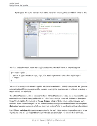 Getting Started
Find Out How an App Starts Up

Xcode opens the source file in the main editor area of the window, which should look similar to this:

The main function in main.m calls the UIApplicationMain function within an autorelease pool:
@autoreleasepool {
return UIApplicationMain(argc, argv, nil, NSStringFromClass([HelloWorldAppDelegate
class]));
}

The @autoreleasepool statement supports the Automatic Reference Counting (ARC) system. ARC provides
automatic object-lifetime management for your app, ensuring that objects remain in existence for as long as
they're needed and no longer.
The call to UIApplicationMain creates an instance of the UIApplication class and an instance of the app
delegate (in this tutorial, the app delegate is HelloWorldAppDelegate, which is provided for you by the
Single View template). The main job of the app delegate is to provide the window into which your app’s
content is drawn. The app delegate can also perform some app configuration tasks before the app is displayed.
(Delegation is a design pattern in which one object acts on behalf of, or in coordination with, another object.)
In an iOS app, a window object provides a container for the app’s visible content, helps deliver events to app
objects, and helps the app respond to changes in the device’s orientation. The window itself is invisible.

2012-02-16 | Copyright © 2012 Apple Inc. All Rights Reserved.

13

 