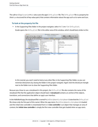 Getting Started
Find Out How an App Starts Up

The call to UIApplicationMain also scans the app’s Info.plist file. The Info.plist file is a property list
(that is, a structured list of key-value pairs) that contains information about the app such as its name and icon.

To look at the property list file
●

In the Supporting Files folder in the project navigator, select HelloWorld-Info.plist.
Xcode opens the Info.plist file in the editor area of the window, which should look similar to this:

In this tutorial, you won’t need to look at any other files in the Supporting Files folder, so you can
minimize distractions by closing the folder in the project navigator. Again click the disclosure triangle
next to the folder icon to close the Supporting Files folder.
Because you chose to use a storyboard in this project, the Info.plist file also contains the name of the
storyboard file that the application object should load. A storyboard contains an archive of the objects,
transitions, and connections that define an app’s user interface.
In the HelloWorld app, the storyboard file is named MainStoryboard.storyboard (note that the Info.plist
file shows only the first part of this name). When the app starts, MainStoryboard.storyboard is loaded
and the initial view controller is instantiated from it. A view controller is an object that manages an area of
content; the initial view controller is simply the first view controller that gets loaded when an app starts.

2012-02-16 | Copyright © 2012 Apple Inc. All Rights Reserved.

14

 