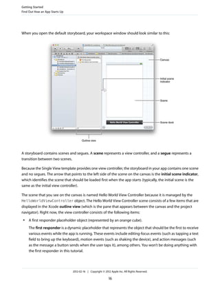 Getting Started
Find Out How an App Starts Up

When you open the default storyboard, your workspace window should look similar to this:

A storyboard contains scenes and segues. A scene represents a view controller, and a segue represents a
transition between two scenes.
Because the Single View template provides one view controller, the storyboard in your app contains one scene
and no segues. The arrow that points to the left side of the scene on the canvas is the initial scene indicator,
which identifies the scene that should be loaded first when the app starts (typically, the initial scene is the
same as the initial view controller).
The scene that you see on the canvas is named Hello World View Controller because it is managed by the
HelloWorldViewController object. The Hello World View Controller scene consists of a few items that are
displayed in the Xcode outline view (which is the pane that appears between the canvas and the project
navigator). Right now, the view controller consists of the following items:
●

A first responder placeholder object (represented by an orange cube).
The first responder is a dynamic placeholder that represents the object that should be the first to receive
various events while the app is running. These events include editing-focus events (such as tapping a text
field to bring up the keyboard), motion events (such as shaking the device), and action messages (such
as the message a button sends when the user taps it), among others. You won’t be doing anything with
the first responder in this tutorial.

2012-02-16 | Copyright © 2012 Apple Inc. All Rights Reserved.

16

 