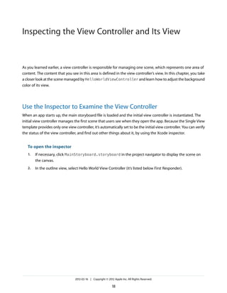Inspecting the View Controller and Its View

As you learned earlier, a view controller is responsible for managing one scene, which represents one area of
content. The content that you see in this area is defined in the view controller’s view. In this chapter, you take
a closer look at the scene managed by HelloWorldViewController and learn how to adjust the background
color of its view.

Use the Inspector to Examine the View Controller
When an app starts up, the main storyboard file is loaded and the initial view controller is instantiated. The
initial view controller manages the first scene that users see when they open the app. Because the Single View
template provides only one view controller, it’s automatically set to be the initial view controller. You can verify
the status of the view controller, and find out other things about it, by using the Xcode inspector.

To open the inspector
1.

If necessary, click MainStoryboard.storyboard in the project navigator to display the scene on
the canvas.

2.

In the outline view, select Hello World View Controller (it’s listed below First Responder).

2012-02-16 | Copyright © 2012 Apple Inc. All Rights Reserved.

18

 