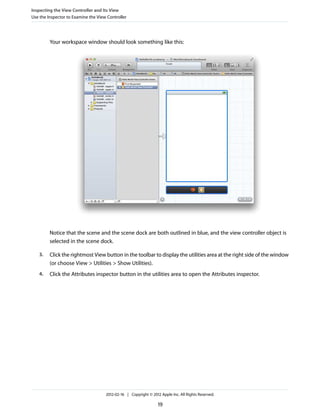 Inspecting the View Controller and Its View
Use the Inspector to Examine the View Controller

Your workspace window should look something like this:

Notice that the scene and the scene dock are both outlined in blue, and the view controller object is
selected in the scene dock.
3.

Click the rightmost View button in the toolbar to display the utilities area at the right side of the window
(or choose View > Utilities > Show Utilities).

4.

Click the Attributes inspector button in the utilities area to open the Attributes inspector.

2012-02-16 | Copyright © 2012 Apple Inc. All Rights Reserved.

19

 
