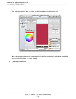 Inspecting the View Controller and Its View
Change the View’s Background Color

Your workspace window (and the Colors window) should look something like this:

Note that because Xcode highlights the view when you select it, the color on the canvas might look
different from the color in the Colors window.
5.

Close the Colors window.

2012-02-16 | Copyright © 2012 Apple Inc. All Rights Reserved.

24

 