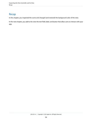 Inspecting the View Controller and Its View
Recap

Recap
In this chapter, you inspected the scene and changed (and restored) the background color of the view.
In the next chapter, you add to the view the text field, label, and button that allow users to interact with your
app.

2012-02-16 | Copyright © 2012 Apple Inc. All Rights Reserved.

26

 