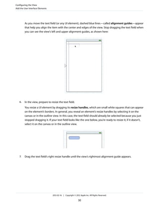Configuring the View
Add the User Interface Elements

As you move the text field (or any UI element), dashed blue lines—called alignment guides—appear
that help you align the item with the center and edges of the view. Stop dragging the text field when
you can see the view’s left and upper alignment guides, as shown here:

6.

In the view, prepare to resize the text field.
You resize a UI element by dragging its resize handles, which are small white squares that can appear
on the element’s borders. In general, you reveal an element’s resize handles by selecting it on the
canvas or in the outline view. In this case, the text field should already be selected because you just
stopped dragging it. If your text field looks like the one below, you’re ready to resize it; if it doesn’t,
select it on the canvas or in the outline view.

7.

Drag the text field’s right resize handle until the view’s rightmost alignment guide appears.

2012-02-16 | Copyright © 2012 Apple Inc. All Rights Reserved.

30

 