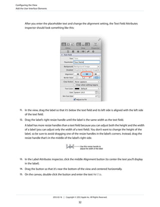 Configuring the View
Add the User Interface Elements

After you enter the placeholder text and change the alignment setting, the Text Field Attributes
inspector should look something like this:

11. In the view, drag the label so that it’s below the text field and its left side is aligned with the left side

of the text field.
12. Drag the label’s right resize handle until the label is the same width as the text field.

A label has more resize handles than a text field because you can adjust both the height and the width
of a label (you can adjust only the width of a text field). You don’t want to change the height of the
label, so be sure to avoid dragging one of the resize handles in the label’s corners. Instead, drag the
resize handle that’s in the middle of the label’s right side.

13. In the Label Attributes inspector, click the middle Alignment button (to center the text you’ll display

in the label).
14. Drag the button so that it’s near the bottom of the view and centered horizontally.
15. On the canvas, double-click the button and enter the text Hello.

2012-02-16 | Copyright © 2012 Apple Inc. All Rights Reserved.

32

 