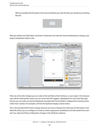 Configuring the View
Add the User Interface Elements

When you double-click the button in the view (and before you enter the text), you should see something
like this:

After you add the text field, label, and button UI elements and make the recommended layout changes, your
project should look similar to this:

There are a few other changes you can make to the text field so that it behaves as users expect. First, because
users will be entering their names, you can ensure that iOS suggests capitalization for each word they type.
Second, you can make sure that the keyboard associated with the text field is configured for entering names
(rather than numbers, for example), and that the keyboard displays a Done button.
This is the principle behind these changes: Because you know at design time what type of information a text
field will contain, you can configure it so that its runtime appearance and behavior are well suited to the user’s
task. You make all of these configuration changes in the Attributes inspector.

2012-02-16 | Copyright © 2012 Apple Inc. All Rights Reserved.

33

 